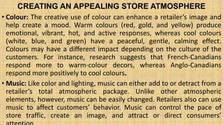 CREATING AN APPEALING STORE ATMOSPHERE
• Colour: The creative use of colour can enhance a retailer’s image and
help create a mood. Warm colours (red, gold, and yellow) produce
emotional, vibrant, hot, and active responses, whereas cool colours
(white, blue, and green) have a peaceful, gentle, calming effect.
Colours may have a different impact depending on the culture of the
customers. For instance, research suggests that French-Canadians
respond more to warm-colour decors, whereas Anglo-Canadians
respond more positively to cool colours.
• Music: Like color and lighting, music can either add to or detract from a
retailer’s total atmospheric package. Unlike other atmospheric
elements, however, music can be easily changed. Retailers also can use
music to affect customers’ behavior. Music can control the pace of
store traffic, create an image, and attract or direct consumers’
 