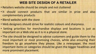 WEB SITE DESIGN OF A RETAILER
• Retailers website should be simple and not cluttered
• It should connect products that are similar in prize and also
complementary products
• Blend website with the store
• Web designers should strive for realistic colours and sharpness.
• Setting priorities for merchandise displays and locations is just as
important on a Web site as it is in a physical store.
• The site should be designed to advise customers and guide them to the
most important or most promising choices, while also ensuring their
freedom to go anywhere they please. Like a newspaper, the most
important items or categories should be given the bigger headlines and
more prominent placement.
 