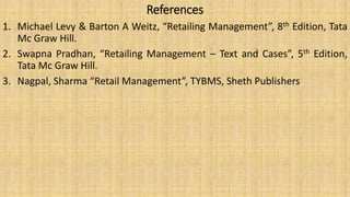 References
1. Michael Levy & Barton A Weitz, “Retailing Management”, 8th Edition, Tata
Mc Graw Hill.
2. Swapna Pradhan, “Retailing Management – Text and Cases”, 5th Edition,
Tata Mc Graw Hill.
3. Nagpal, Sharma “Retail Management”, TYBMS, Sheth Publishers
 
