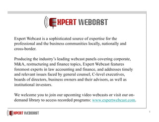 1
Expert Webcast is a sophisticated source of expertise for the
professional and the business communities locally, nationally and
cross-border.
Producing the industry’s leading webcast panels covering corporate,
M&A, restructuring and finance topics, Expert Webcast features
foremost experts in law accounting and finance, and addresses timely
and relevant issues faced by general counsel, C-level executives,
boards of directors, business owners and their advisors, as well as
institutional investors.
We welcome you to join our upcoming video webcasts or visit our on-
demand library to access recorded programs: www.expertwebcast.com.
 
