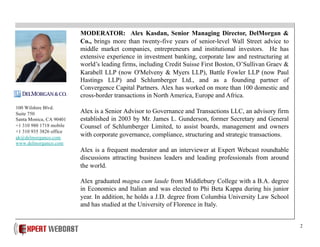 2
MODERATOR: Alex Kasdan, Senior Managing Director, DelMorgan &
Co., brings more than twenty-five years of senior-level Wall Street advice to
middle market companies, entrepreneurs and institutional investors. He has
extensive experience in investment banking, corporate law and restructuring at
world’s leading firms, including Credit Suisse First Boston, O’Sullivan Graev &
Karabell LLP (now O'Melveny & Myers LLP), Battle Fowler LLP (now Paul
Hastings LLP) and Schlumberger Ltd., and as a founding partner of
Convergence Capital Partners. Alex has worked on more than 100 domestic and
cross-border transactions in North America, Europe and Africa.
Alex is a Senior Advisor to Governance and Transactions LLC, an advisory firm
established in 2003 by Mr. James L. Gunderson, former Secretary and General
Counsel of Schlumberger Limited, to assist boards, management and owners
with corporate governance, compliance, structuring and strategic transactions.
Alex is a frequent moderator and an interviewer at Expert Webcast roundtable
discussions attracting business leaders and leading professionals from around
the world.
Alex graduated magna cum laude from Middlebury College with a B.A. degree
in Economics and Italian and was elected to Phi Beta Kappa during his junior
year. In addition, he holds a J.D. degree from Columbia University Law School
and has studied at the University of Florence in Italy.
100 Wilshire Blvd.
Suite 750
Santa Monica, CA 90401
+1 310 980 1718 mobile
+1 310 935 3826 office
ak@delmorganco.com
www.delmorganco.com
 