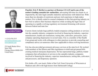 3
Panelist: Eric P. Berlin is a partner at Dentons US LLP and is one of the
nation’s leading cannabis law authorities, advocating full-time for clients in, or
impacted by, the state-legal cannabis industries and tensions with federal law. With
more than two decades of courtroom and jury trial experience in high-stakes
matters, Eric is ideally suited to counsel companies in this fast-growing industry on
how best to achieve their business objectives while avoiding the legal risks of
operating in a rapidly evolving regulatory environment brimming with tension
between federal and state law.
Current clients include large publicly traded companies selling products or services
into the cannabis industry, companies involved in financing the industry, vaporizer
manufacturers, health care institutions, testing labs, cultivators, processors, and a
company operating dispensaries in several states. Eric is a member of the Health
Care group and works with colleagues in other practices to provide counseling and
compliance advice on numerous other laws applicable to these evolving businesses.
Eric has also provided government advocacy services at the state level. He worked
with members of the Illinois and Ohio legislatures to draft and get passed bills
creating medical marijuana dispensaries. He has represented large, publicly traded
companies that sell products or services to the cannabis industry, companies
involved in financing the industry, vaporizer manufacturers, testing labs, cultivators
and processors, and dispensary operators.
Eric holds a JD, cum laude, Order of the Coif, from University of Wisconsin at
Madison and a BA with high honors from Dartmouth College.
+1 (312) 876-2515
eric.berlin@dentons.com
www.dentons.com
233 South Wacker Drive
Suite 5900
Chicago Illinois 60606-6361
United States
 