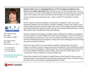 4
Panelist: Elaine Carey is a Managing Director at FTI Consulting and splits her time
between Los Angeles and the Bay area. She has served as an advisor and problem solver to
senior executives of Fortune 100 corporations and law firms for more than 30 years, overseeing
clients’ most complex and sensitive problems around the globe involving integrity, political,
security, operational and reputational risks. Elaine co-leads FTI Consulting’s Cannabis
practice.
Elaine’s expertise includes due diligence, fraud, business intelligence, FCPA, anti-money
laundering compliance and investigations, cannabis compliance, mining, Latin America, asset
tracing, intellectual property theft and supply chain issues. She has helped corporations identify
and work through thorny reputational issues such as environmental, health and safety as well as
labor practice issues including slave labor and trafficking.
Elaine has managed a broad range of complex matters including anti-corruption investigations
in Latin America, Asia and the Middle East. Elaine led all investigative work in North America
for Control Risks for more than 11 years. Prior to joining Control Risks, Elaine was a Director
with PricewaterhouseCoopers Investigations. Elaine also served as Managing Director for Kroll
Associates in Southern California.
Early in her career, Elaine was an investigative journalist, reporting from more than 30
countries on political, economic, business and social developments. Elaine established an office
in Moscow for Cox Newspapers in 1988 and spent five years chronicling the end of the Soviet
Union under Mikhail Gorbachev and Boris Yeltsin. Prior to that, she lived in Mexico City
covering Latin America and Beirut covering the Middle East.
Elaine holds a Bachelor of Arts degree in English literature from Grinnell College, and was a
mid-career fellow at the Harvard University Russian Research Center. She is a Certified Fraud
Examiner (CFE) and Anti-Money Laundering Specialist (CAMS).
350 S. Grand Avenue
Suite 3000
Los Angeles CA 90071
50 California Street
Suite 1900
San Francisco, CA 94111
+1 213 452 6324 T
+1 415 283 4265 T
+1 213 359 5306 M
elaine.carey@fticonsulting.com
www.fticonsulting.com
 