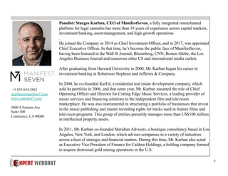 5
Panelist: Sturges Karban, CEO of ManifestSeven, a fully integrated omnichannel
platform for legal cannabis has more than 18 years of experience across capital markets,
investment banking, asset management, and high-growth operations
.
He joined the Company in 2014 as Chief Investment Officer, and in 2017, was appointed
Chief Executive Officer. In that time, he’s become the public face of ManifestSeven,
having been featured in the Wall St Journal, Bloomberg, CNN, Boston Globe, the Los
Angeles Business Journal and numerous other US and international media outlets.
After graduating from Harvard University in 2000, Mr. Karban began his career in
investment banking at Robertson Stephens and Jefferies & Company.
In 2004, he co-founded KarEd, a residential real estate development company, which
sold its portfolio in 2006, and that same year, Mr. Karban assumed the role of Chief
Operating Officer and Director for Cutting Edge Music Services, a leading provider of
music services and financing solutions to the independent film and television
marketplace. He was also instrumental in structuring a portfolio of businesses that invest
in the music publishing and master recording rights for tracks used in feature films and
television programs. This group of entities presently manages more than US$100 million
in intellectual property assets.
In 2011, Mr. Karban co-founded Meridian Advisors, a boutique consultancy based in Los
Angeles, New York, and London, which advises companies in a variety of industries
across a host of strategic and financial matters. During this time, Mr. Karban also acted
as Executive Vice President of Finance for Caldera Holdings, a holding company formed
to acquire distressed gold mining operations in the U.S.
+1.833.654.2462
skarban@manifest7.com
www.manifest7.com
5800 S Eastern Ave
Suite 300
Commerce, CA 90040
 