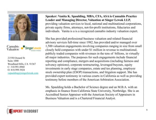 6
Speaker: Vanita K. Spaulding, MBA, CFA, ASA is Cannabis Practice
Leader and Managing Director, Valuation at Singer Lewak LLP,
providing valuation services to local, national and multinational corporations,
private equity firms, attorneys, not-for-profit institutions, fiduciaries and
individuals. Vanita is a is a recognized cannabis industry valuation expert.
She has provided professional business valuation and related financial
advisory services full-time since 1982, has provided and/or managed over
1,500 valuation engagements involving companies ranging in size from small
closely held companies with under $1 million in revenue to multinational,
publicly traded companies with revenues in the tens of billions, in virtually
all major industries. The purposes for such engagements include financial
reporting and compliance, mergers and acquisitions (including fairness and
solvency opinions), corporate restructuring, leveraged buyouts, equity
investments in early stage companies, estate and tax planning, employee
stock ownership plan (ESOP) transactions, and litigation support. She has
provided expert testimony in various courts in California as well as providing
testimony before members of the American Arbitration Association.
Ms. Spaulding holds a Bachelor of Science degree and an M.B.A. with an
emphasis in finance from California State University, Northridge. She is an
Accredited Senior Appraiser with the American Society of Appraisers in
Business Valuation and is a Chartered Financial Analyst.
21550 Oxnard St
Suite 1000
Woodland Hills, CA 91367
C: 310.991.0960
O: 818.999.3924
vspaulding@singerlewak.com
 