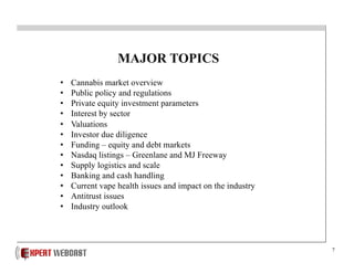 7
MAJOR TOPICS
• Cannabis market overview
• Public policy and regulations
• Private equity investment parameters
• Interest by sector
• Valuations
• Investor due diligence
• Funding – equity and debt markets
• Nasdaq listings – Greenlane and MJ Freeway
• Supply logistics and scale
• Banking and cash handling
• Current vape health issues and impact on the industry
• Antitrust issues
• Industry outlook
 