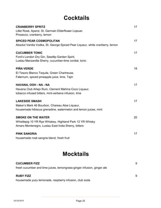 CRANBERRY SPRITZ 17
Lillet Rosé, Aperol, St. Germain Elderflower Liqeuer,
Prosecco, cranberry, lemon
SPICED PEAR COSMOPOLITAN 17
Absolut Vanilia Vodka, St. George Spiced Pear Liqueur, white cranberry, lemon
CUCUMBER TONIC 17
Ford’s London Dry Gin, Seedlip Garden Spirit,
Lustau Manzanilla Sherry, cucumber-lime cordial, tonic
PIÑA VERDE 18
El Tesoro Blanco Tequila, Green Chartreuse,
Falernum, spiced pineapple juice, lime, Tajin
HAVANA, OOH - NA - NA 17
Havana Club Añejo Rum, Clement Mahina Coco Liqueur,
tobacco infused bitters, mint-verbena infusion, lime
LAKESIDE SMASH 17
Maker’s Mark 46 Bourbon, Chareau Aloe Liqueur,
housemade hibiscus grenadine, watermelon and lemon juices, mint
SMOKE ON THE WATER 20
Whistlepig 10 YR Rye Whiskey, Highland Park 12 YR Whisky
Amaro Montenegro, Lustau East India Sherry, bitters
PINK SANGRIA 17
housemade rosé sangria blend, fresh fruit
CUCUMBER FIZZ 9
fresh cucumber and lime juices, lemongrass-ginger infusion, ginger ale
RUBY FIZZ 9
housemade yuzu lemonade, raspberry infusion, club soda
Cocktails
Mocktails
10/10/2019 Page 25
 