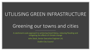 UTLILISING GREEN INFRASTRUCTURE
Greening our towns and cities
A catchment-scale approach to achieving Good Status, reducing flooding and
mitigating the effects of climate change
John Stack, Senior Executive Engineer (A)
Dublin City Council
 