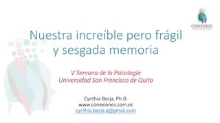 Nuestra increíble pero frágil
y sesgada memoria
V Semana de la Psicología
Universidad San Francisco de Quito
Cynthia Borja, Ph.D.
www.conexiones.com.ec
cynthia.borja.a@gmail.com
 