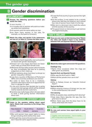 THAT’S ENGLISH!
The gender gap
B
DOCUMENTARY
Legally, men and women… but in reality…
still a long way to go before…
Gender discrimination
1
5
2
Answer the following questions before you
watch the video.
1
2
3
Watch the video and decide if the statements
are true (4) or false (7). Correct the false ones.
1
2
3
4
5
6
7
8
SAME LANGUAGE, DIFFERENT LIVES
3 Listen to the speakers talking about equal
rights. Match their countries to the things they
mention.
1
2
3
4
5
6
THAT’S IRELAND
NOW YOU!
4
6
Have you ever seen an Irish dancing show?Watch
the video and decide if there is any similarity
between Irish and Spanish ﬂamenco dancing.
Do men and women have equal rights in your
country?
Watchthevideoagainandanswerthequestions.
Claddagh ring
1
Spanish Arch and Spanish Parade
2
3
Galway
4
Trad on the Prom
5
Irish dancing
6
7
8
 
