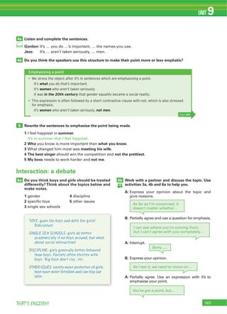 THAT’S ENGLISH!
UNIT 9
91
4a
5
4b
Listen and complete the sentences.
Gordon:
Jess:
Do you think the speakers use this structure to make their point more or less emphatic?
Rewrite the sentences to emphasise the point being made.
1 summer
It’s in summer that I feel happiest.
2 Who what you know
3 meeting his wife
4 The best singer not the prettiest
5 My boss not me
Do you think boys and girls should be treated
differently? Think about the topics below and
make notes.
1 4
2 5
3
6a Work with a partner and discuss the topic. Use
activities 3a, 4b and 6a to help you.
A:
6b
Interaction: a debate
Emphasising a point
We stress the object after It’s in sentences which are emphasising a point.
It’s what you do that’s important.
It’s women who aren’t taken seriously.
It was in the 20th century that gender equality became a social reality.
This expression is often followed by a short contrastive clause with not, which is also stressed
for emphasis.
It’s women who aren’t taken seriously, not men.
page 141
As far as I’m concerned, it
doesn’t matter whether…
Sorry, ....
I can see where you’re coming from,
but I can’t agree with you completely...
As I see it, we need to move on…
You’ve got a point, but…
TOYS: guns for boys and dolls for girls?
Ridiculous!
SINGLE SEX SCHOOLS: girls do better
academically if no boys around, but what
about social interaction?
DISCIPLINE: girls generally better behaved
than boys. Parents often stricter with
boys. 'Big boys don’t cry', etc.
OTHER ISSUES: society more protective of girls;
boys have more freedom and can stay out
later.
B:
A:
B:
A: It’s
 
