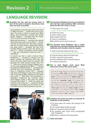 104 THAT’S ENGLISH!
Revision 2
OBJECTIVES
LANGUAGE REVISION
2
5
3
104
Complete the text with the correct tense or
form of the verbs in brackets. Sometimes more
than one tense is possible.
1
The Client
1
2
4
6
7 8
10
11
12
14
16
17
The character of Reggie Love was an ex-alcoholic
who had had many problems. Write sentences
about her life with I wish or If only.
1
I wish / If only I hadn’t had to give up my job.
2
3
4
5
6
The character Barry Muldanno was a rather
stupid person and made mistakes. Rewrite these
sentences with should to show his regrets.
1
I should have thrown the body into the river.
2
3
4
5
This is what Reggie wrote about Mark
afterwards. Choose the correct option.
Underline the words you think are stressed for
emphasis in each sentence.
1
2
3
4
5
Listen and check.
4
Mark and his family taught me a lot. When he first came
for help, I was 1really / loads surprised that a child could
be so confident. He certainly has got what it 2brings /
takes to stand up for himself. I felt 3slightly / fairly more
worried about his mother who has had a hard life, but
even she was 4somewhat / quite a lot stronger than
I expected. The police only paid 5lip / mouth service to
their obligation to protect a child so I knew I had to
help. At one point, when Mark ran away I was ready to
6throw / give in the towel and 7nearly / hardly went back
to drinking, but the situation was far 8too / enough
dangerous to give up on him. Anyway, a good lawyer
should never abandon 9their / my client.
92
 
