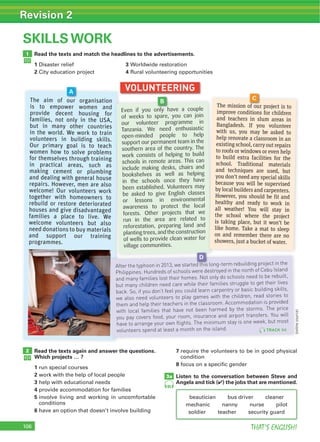 106 THAT’S ENGLISH!
Revision 2
106
SKILLS WORK
Read the texts and match the headlines to the advertisements.
1 3
2 4
1
VOLUNTEERING
Read the texts again and answer the questions.
Which projects … ?
1
2
3
4
5
6
7
8
Listen to the conversation between Steve and
Angela and tick (4) the jobs that are mentioned.
2
3a
95
The aim of our organisation
is to empower women and
provide decent housing for
families, not only in the USA,
but in many other countries
in the world. We work to train
volunteers in building skills.
Our primary goal is to teach
women how to solve problems
for themselves through training
in practical areas, such as
making cement or plumbing
and dealing with general house
repairs. However, men are also
welcome! Our volunteers work
together with homeowners to
rebuild or restore deteriorated
houses and give disadvantaged
families a place to live. We
welcome volunteers but also
need donations to buy materials
and support our training
programmes.
The aim of our organisation
A
Even if you only have a couple
of weeks to spare, you can join
our volunteer programme in
Tanzania. We need enthusiastic
open-minded people to help
support our permanent team in the
southern area of the country. The
work consists of helping to build
schools in remote areas. This can
include making desks, chairs and
bookshelves as well as helping
in the schools once they have
been established. Volunteers may
be asked to give English classes
or lessons in environmental
awareness to protect the local
forests. Other projects that we
run in the area are related to
reforestation, preparing land and
plantingtrees,andtheconstruction
of wells to provide clean water for
village communities.
Even if you only have a couple
B
The mission of our project is to
improve conditions for children
and teachers in slum areas in
Bangladesh. If you volunteer
with us, you may be asked to
help renovate a classroom in an
existing school, carry out repairs
to roofs or windows or even help
to build extra facilities for the
school. Traditional materials
and techniques are used, but
you don’t need any special skills
because you will be supervised
by local builders and carpenters.
However, you should be fit and
healthy and ready to work in
all weather! You will stay in
the school where the project
is taking place, but it won’t be
like home. Take a mat to sleep
on and remember there are no
showers, just a bucket of water.
The mission of our project is to
C
After the typhoon in 2013, we started this long-term rebuilding project in the
Philippines. Hundreds of schools were destroyed in the north of Cebu Island
and many families lost their homes. Not only do schools need to be rebuilt,
but many children need care while their families struggle to get their lives
back. So, if you don’t feel you could learn carpentry or basic building skills,
we also need volunteers to play games with the children, read stories to
them and help their teachers in the classroom. Accommodation is provided
with local families that have not been harmed by the storms. The price
you pay covers food, your room, insurance and airport transfers. You will
have to arrange your own flights. The minimum stay is one week, but most
volunteers spend at least a month on the island.
After the typhoon in 2013, we started this long-term rebuilding project in the
D
TRACK 94
(onlinesource)
 