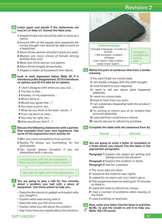 107THAT’S ENGLISH!
Revision 2
Listen again and decide if the statements are
true (4) or false (7). Correct the false ones.
1
2
3
4
5
6
7
Look at each expression below. Write (D) if it
introduces polite disagreement,(O) if it introduces
an opinion and (A) if it asks for an opinion.
1
2
3
4
5
6
7
8
9
10
Discuss the following statements with a partner.
Give examples from your own experience. Use
some of the expressions from activity 4a.
1
2
3
You are going to give a talk for two minutes
about a problem you had with a piece of
equipment. Use these points to help you.
4a
4b
5
3b
I would agree with the ﬁrst statement.
Men are more aggressive, aren’t they?
I bought a
smartphone
online,
and...
You may be right, but in my experience…
95
Match the pairs of sentences that have a similar
meaning.
1
2
3
4
5
6
7
8
9
10
Complete the table with the sentences from 6a.
Formal Informal
You are going to write a letter of complaint to
a hotel where you stayed. Put the ideas in the
appropriate paragraphs.
Paragraph 1:
Paragraph 2:
Paragraph 3:
1
2
3
4
5
6
7
Now, write your letter. Use the ideas in activities
6a/6b, 7a and the model in unit 6 to help you.
Write 150-175 words.
6a
6b
7a
7b
Useful language:
 