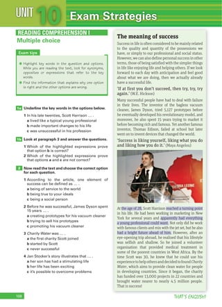 108 THAT’S ENGLISH!
Underline the key words in the options below.
1 In his late twenties, Scott Harrison … .
a lived like a typical young professional
b made important changes to his life
c was unsuccessful in his profession
Look at paragraph 3 and answer the questions.
1 Which of the highlighted expressions prove
that option b is correct?
2 Which of the highlighted expressions prove
that options a and c are not correct?
Now read the text and choose the correct option
for each question.
1 According to the article, one element of
success can be defined as … .
a being of service to the world
b being true to your ideals
c being a social person
2 Before he was successful, James Dyson spent
15 years … .
a creating prototypes for his vacuum cleaner
b trying to sell his prototypes
c promoting his vacuum cleaner
3 Charity Water was … .
a the first charity Scott joined
b started by Scott
c never successful
4 Jan Stocker’s story illustrates that … .
a her son has had a stimulating life
b her life has been exciting
c it’s possible to overcome problems
1a
1b
2
READING COMPREHENSION I
THAT’S ENGLISH!
The meaning of success
Success in life is often considered to be mainly related
to the quality and quantity of the possessions we
have, or simply to our professional and social status.
However,wecanalsodefinepersonalsuccessinother
terms, those of being satisfied with the simpler things
in life like enjoying life and helping others. If we look
forward to each day with anticipation and feel good
about what we are doing, then we actually already
have a successful life.
'If at first you don’t succeed, then try, try, try
again.' (W.E. Hickson)
Many successful people have had to deal with failure
in their lives. The inventor of the bagless vacuum
cleaner, James Dyson, tried 5,127 prototypes before
he eventually developed his revolutionary model, and
moreover, he also spent 15 years trying to market it
before becoming rich and famous. Yet another famous
inventor, Thomas Edison, failed at school but later
went on to invent devices that changed the world.
'Success is liking yourself, liking what you do
and liking how you do it.' (Maya Angelou)
At the age of 28, Scott Harrison reached a turning point
in his life. He had been working in marketing in New
York for several years and apparently had everything
a young professional could want. Not only did he work
with famous clients and mix with the jet set, but he also
had a bright future ahead of him. However, after an
eye-opening trip abroad, he realised that his lifestyle
was selfish and shallow. So he joined a volunteer
organisation that provided medical treatment in
some of the poorest countries in West Africa. By the
time Scott was 30, he knew that he could use his
experiencetohelpothersanddecidedtofoundCharity
Water, which aims to provide clean water for people
in developing countries. Since it began, the charity
has funded over 13,000 projects in 22 countries and
brought water nearer to nearly 4.5 million people.
That is success!
Multiple choice
Exam tips
Q Highlight key words in the question and options.
While you are reading the text, look for synonyms,
opposites or expressions that refer to the key
words.
Q Find the information that explains why one option
is right and the other options are wrong.
10UNIT Exam Strategies
 