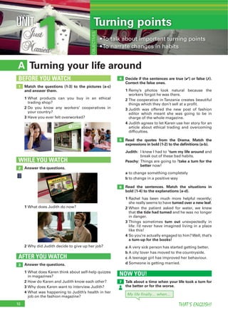 10 THAT’S ENGLISH!
1UNIT Turning points
OBJECTIVES
Turning your life aroundA
Decide if the sentences are true (4) or false (7).
Correct the false ones.
1
2
3
4
Read the quotes from the Drama. Match the
expressions in bold (1-2) to the deﬁnitions (a-b).
Judith: 1turn my life around
Peachy: 2take a turn for the
better
a
b
Read the sentences. Match the situations in
bold (1-4) to the explanations (a-d).
1
turned over a new leaf
2
the tide had turned
3 turn out
4
a turn-up for the books!
a
b
c
dAnswer the questions.
1
2
3
4
AFTER YOU WATCH
3
4
5
6
Match the questions (1-3) to the pictures (a-c)
and answer them.
1
2
3
1
BEFORE YOU WATCH
Answer the questions.
WHILE YOU WATCH
2
NOW YOU!
Talk about a time when your life took a turn for
the better or for the worse.
7
1
2
b c
My life ﬁnally… when…
a
 