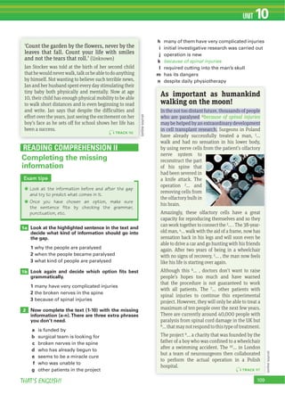 109THAT’S ENGLISH!
UNIT 10
h many of them have very complicated injuries
i initial investigative research was carried out
j operation is new
k because of spinal injuries
l required cutting into the man’s skull
m has its dangers
n despite daily physiotherapy
READING COMPREHENSION II
'Count the garden by the flowers, never by the
leaves that fall. Count your life with smiles
and not the tears that roll.' (Unknown)
Jan Stocker was told at the birth of her second child
thathewouldneverwalk,talkorbeabletodoanything
by himself. Not wanting to believe such terrible news,
Jan and her husband spent every day stimulating their
tiny baby both physically and mentally. Now at age
10, their child has enough physical mobility to be able
to walk short distances and is even beginning to read
and write. Jan says that despite the difficulties and
effort over the years, just seeing the excitement on her
boy’s face as he sets off for school shows her life has
been a success.
Completing the missing
information
As important as humankind
walking on the moon!
In the not too distant future, thousands of people
who are paralysed 0because of spinal injuries
may be helped by an extraordinary development
in cell transplant research. Surgeons in Poland
have already successfully treated a man, 1…
walk and had no sensation in his lower body,
by using nerve cells from the patient’s olfactory
nerve system to
reconstruct the part
of his spine that
had been severed in
a knife attack. The
operation 2… and
removing cells from
the olfactory bulb in
his brain.
Amazingly, these olfactory cells have a great
capacity for reproducing themselves and so they
canworktogethertoconnectthe3….The38-year-
old man, 4… walk with the aid of a frame, now has
sensation back in his legs and will soon even be
able to drive a car and go hunting with his friends
again. After two years of being in a wheelchair
with no signs of recovery, 5… , the man now feels
like his life is starting over again.
Although this 6… , doctors don’t want to raise
people’s hopes too much and have warned
that the procedure is not guaranteed to work
with all patients. The 7… other patients with
spinal injuries to continue this experimental
project. However, they will only be able to treat a
maximum of ten people over the next few years.
There are currently around 40,000 people with
paralysis from spinal cord damage in the UK but
8…thatmaynotrespondtothistypeoftreatment.
The project 9… a charity that was founded by the
father of a boy who was confined to a wheelchair
after a swimming accident. The 10… in London
but a team of neurosurgeons then collaborated
to perform the actual operation in a Polish
hospital.
Exam tips
Q Look at the information before and after the gap
and try to predict what comes in it.
Q Once you have chosen an option, make sure
the sentence fits by checking the grammar,
punctuation, etc.
(onlinesource)
(onlinesource)
UNIT 10
TRACK 96
Look at the highlighted sentence in the text and
decide what kind of information should go into
the gap.
1 why the people are paralysed
2 when the people became paralysed
3 what kind of people are paralysed
Look again and decide which option ﬁts best
grammatically.
1 many have very complicated injuries
2 the broken nerves in the spine
3 because of spinal injuries
Now complete the text (1-10) with the missing
information (a-n).There are three extra phrases
you don’t need.
a is funded by
b surgical team is looking for
c broken nerves in the spine
d who has already begun to
e seems to be a miracle cure
f who was unable to
g other patients in the project
1a
1b
2
TRACK 97
 