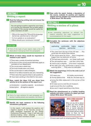 111THAT’S ENGLISH!
UNIT 10
Read the following writing task and answer the
questions below.
1
WRITING I
Writing a report
Identify the topic sentence in the following
introductory paragraph.
Now write the report. Include a description of
the course, evaluate its positive and negative
aspects and say whether you would recommend
it.Write about 150-180 words.
3
4
Which of these ideas would be important to
include in your report?
1 There was a variety of practical activities.
2 The focus of the course would definitely apply to
members of our department.
3 The course was a week long.
4 The lunch breaks were very short.
5 The course was on sales strategies.
6 One of my fellow students was very interesting.
7 There were few opportunities to ask questions.
8 I have been working in this field for two years.
Now, match the ideas (1-8) you chose from
activity 2a to the sections of the report (a-e).
a introduction c positive aspects e conclusion
b description d negative aspects
2a
2b
Exam tips
Q Think of the topic of your report, make a list of
ideas about it and group them into paragraphs.
Exam tip
Q Think of a topic sentence for each paragraph and
develop it adding details and examples. Use linkers.
introductory paragraph.
In this report, I will analyse the positive and
negative aspects of the two-day course on
sales strategies organised by the Global
Conference Company. I hope it will help with
decision-making when selecting a similar
course for other members of staff.
Who is the report for? Should the language
be formal, semiformal or informal?
Is it an update or an evaluation?
What should your conclusion include?
You are going to write a report for your boss
on a course you followed.You’ve been asked
to analyse if the course would be useful for
other members of staff.
I’d never seen such an amazing place!This was…
Writing a review of a place
WRITING II
WIN A FREE HOLIDAY
FOR TWO!
What can you tell us about
a place you have visited?
Write a review of a city,
area or tourist attraction
you have been to. The three
best reviews will win airline
tickets to Paris for the
weekend of your choice.
Exam tip
Q Use interesting adjectives to attract the
reader’s attention and make suggestions or
recommendations for the reader.
Complete the sentences with the adjectives
from the box.
1 The view from the top of the hill was … . You
could see the whole town below.
2 The rooms were far more … than I imagined –
bigger than my bedroom at home.
3 The bed was extremely … so I slept really well.
4 The atmosphere was … , just like a fairy tale.
5 I had to pay a slightly … price than I expected.
6 The little girls who performed a dance in the
evening were … .They were so adorable!
Match the beginnings (1-4) to the ends (a-d) of
the suggestions.
1 If I were you, 3 I totally recommend
2 I firmly believe that 4 By far, the best way to
a trying the little restaurant in the corner of the
square.
b I’d make sure to visit the art museum.
c get around the city is walking.
d you won’t regret spending a day there.
Read the advertisement on a holiday booking
website and write a review of a place you have
visited.Write about 150 words.
1
2
3
captivating comfortable higher magical
spacious spectacular
 