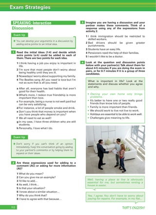 112 THAT’S ENGLISH!
Exam Strategies
SPEAKING: Interaction
Yes, I agree. You don’t have to worry about
paying for repairs. For example, in my flat...
Read the initial ideas (1-4) and decide which
extra points (a-h) could be added to each of
them.There are two points for each idea.
1 I think having a job you enjoy is important in
life.
2 I’m sure that most people don’t worry about
being healthy until they are ill.
3 Nowadays I worry about supporting my family.
4 The Beatles sang All you need is love but I’m
not so sure that is all you need.
a After all, everyone has bad habits that aren’t
good for their health.
b What’s more, I reckon true friendship is more
important than love.
c For example, being a nurse is not well paid but
can be very satisfying.
d For instance, a lot of people smoke and drink.
e Don’t you think that money is important when
you have people who depend on you?
f We all need to eat as well!
g In my case, I have three children who are still
students.
h Personally, I love what I do.
Are these expressions used for adding to a
comment (AC) or asking for more information
(AI)?
1 What do you mean?
2 Can you give me an example?
3 I’d like to add…
4 As well, I think…
5 Is that your situation?
6 I know about a similar situation…
7 Why do you think that?
8 I have to agree with that because…
1
2
Discussion
Exam tip
Q You can develop your arguments in a discussion by
adding extra points to an initial idea.
Exam tip
Q Don’t worry if you can’t think of an opinion
immediately. Keep the conversation going by adding
to your partner’s comments or by helping them to
expand on their ideas.
Imagine you are having a discussion and your
partner makes these comments. Think of a
response using any of the expressions from
activity 2.
1 I think immigration should be restricted to
skilled workers.
2 Bad drivers should be given greater
punishments.
3 Students have an easy life.
4 Pensioners need the help of their families.
5 I wouldn’t like to be a doctor.
Look at the question and discussion points
below with your partner(s).Talk about them for
about 4-5 minutes if you are doing the exam in
pairs, or for 6-7 minutes if it is a group of three
candidates.
4
3
Well, having a place to live is obviously
essential for me, but sometimes renting a
house is easier.
Owning your own home only brings
problems.
It’s better to have one or two really good
friends than know lots of people.
Family is more important than friends.
We should work to live not live to work.
Holidays are essential to be able to work well.
Challenges give meaning to life.
What is important in life? Look at the
statements and discuss whether you agree
and why.
 