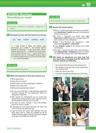 113THAT’S ENGLISH!
UNIT 10
Exam tips
Q Use time references to describe a sequence of
events.
SPEAKING: Monologue
Choose the correct option.
1 When I couldn’t get onto the course I wanted, I
was devastated / awful, because I had wanted
to do it very much.
2 At first, I thought my boss was old-
fashioned / unfair because he always gave the
best projects to my colleague.
3 After I had finished the marathon, I was
absolutely gorgeous / exhausted.
4 I was thrilled / upset to be chosen out of 500
contestants.
5 The day I found out that Sam was leaving, I
felt disappointed / intrigued because it meant
our team was losing one of the best players.
Talk about an experience you have had that
was important or changed your life.Talk for 2-3
minutes. Include the following:
the events that led up to this experience
the people or person that most influenced
you at that time
how you felt at the time
how this change has affected your life today
3
4
Complete the text with the words from the box.
Match the questions (1-5) to the answers (a-e).
1 Who were they?
2 How did you meet?
3 What was your first impression of them?
4 What were they like?
5 What was special about them?
a On my very first day, I was walking along the
corridor looking for my classroom when he
stopped to help me.
b The reason he influenced me so much was
because he loved politics and inspired me to
study political science at university.
c He was my tutor, though I only had classes
with him twice a week.
d I thought he was kind because he took the
time to show me where to go.
e I got to know him quite well because he was
very open and in class he treated us all as
adults. He was a great motivator and encouraged
us to give and justify our opinions.
1
2
Describing an event
Exam tips
Q Give detailed descriptions.
just later moment suddenly while
1… I was living in Ibiza, my father was
promoted, so a week 2… the whole family
moved to Valencia. I must have been about
sixteen because I’d 3… finished my fourth year
of secondary school, so I 4… had to look for a
new school to go to. I managed to get a place
in a school pretty near my house and from that
5… on, my life changed.
Exam tips
Q Give details of how you felt about an experience.
 