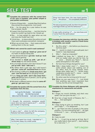 THAT’S ENGLISH!114
SELF TEST
Complete the sentences with the correct form
of the verb in brackets: past perfect simple or
past perfect continuous.
1 Some of these kids … outside NewYork before
they joined the programme. (not travel)
2 He … for the gang for a year before he was
first arrested. (work)
3 It wasn’t the first time they … , but this time he
knew he couldn’t go back to her. (break up)
4 She … to lose weight for ages when we met
and now she finally has! (try)
5 I think they … to leave when the police arrived:
there were suitcases everywhere. (prepare)
6 When we arrived, they … their cases and were
putting them in the car. (pack)
Which verb cannot be used in each sentence?
1 I can’t seem to give up / break up / grow out of
my habit of always being late.
2 I was almost 40 when I got into / took up / took
over online gaming.
3 I’ve decided to break up with / get rid of /
throw away my old school books.
4 It’s a horrible situation and I don’t know if I can
put up with / bear / take over it.
5 My father died a year ago, but I still haven’t
got over / come off / recovered from the shock.
6 He’s finding it difficult to break away from / get
over / turn his back on his old gang friends.
7 If you hang out with / don’t stay away from /
grow out of that kind of person, you’re going
to end up in prison.
8 He’s been a different person since he came off /
gave up / got over drugs.
Complete the quotes with the correct form of an
expression from the box.
Complete the interview with Eric. Use the verbs
in brackets with would or used to. If both forms
are possible, use would.
I: So, Eric, what 1… (do) before you became a
full-time dad?
Eric: I 2… (work) in a bank. It was well-paid, but I
hated it. I was depressed.
I: Why 3… (feel) so miserable?
Eric: I disliked my boss. He 4… (shout) at us.
And no matter what you did for him, he
5… never … (thank) you. There 6… (be) an
awful atmosphere in the office.
I: So how have things changed for you?
Eric: Well, I sleep better now! I 7… (have) this
awful dream about just walking out of
the office. And I’m more relaxed: when
things were really bad, I 8… (write) angry
resignation emails, but I 9… never … (send)
them. Until the day I did!
I: So when was the turning point for you?
Eric: When my son was born. I 10… (not think)
that anything was more important than
money, but his arrival changed that.
Complete the three dialogues with appropriate
expressions for reassurance and advice.
Dialogue 1
A: I forgot my mum’s birthday and she’s very
upset. Can you give me any 1… ?
B: Give her a huge bunch of flowers, the 2… ,
the … . And apologise!
Dialogue 2
A: I keep trying to give up smoking, but I just
can’t! Help 3… ! I’m desperate!
B: 4… up! There are lots of people in the same
position. I’m sure everything will 5… all right
in the end. 6… you … of trying hypnosis?
Dialogue 3
A: I hate my job!
B: Oh, 7… , it can’t be as bad as all that. But if
you really hate it, then you’d 8… start looking
for a new one, 9… ?
1
2
3
4
5
UNIT 1
turn-up for the books turn around
turn out the tide has turned
take a turn for the worse turn over a new leaf
I thought the economic recession would
never end, but now it seems as if 1… and the
job market is improving.
It was a real 2… when he left the company.
Nobody had been expecting it!
After I last spent too much, I decided to 3… .
I’ve thrown away my credit cards.
Since he’s been here, the new head teacher
has 4… the school … : it’s completely different!
He was progressing well, but then his parents’
marriage broke up and his behaviour 5… .
It was really amazing: it 6… my new boss and
I come from the same place!
 