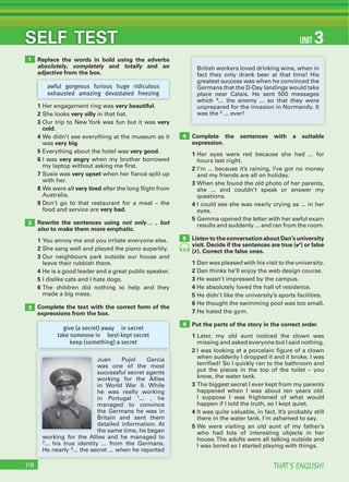 THAT’S ENGLISH!116
SELF TEST UNIT 3
Replace the words in bold using the adverbs
absolutely, completely and totally and an
adjective from the box.
1 Her engagement ring was very beautiful.
2 She looks very silly in that hat.
3 Our trip to New York was fun but it was very
cold.
4 We didn’t see everything at the museum as it
was very big.
5 Everything about the hotel was very good.
6 I was very angry when my brother borrowed
my laptop without asking me first.
7 Susie was very upset when her fiancé split up
with her.
8 We were all very tired after the long flight from
Australia.
9 Don’t go to that restaurant for a meal – the
food and service are very bad.
Rewrite the sentences using not only… , but
also to make them more emphatic.
1 You annoy me and you irritate everyone else.
2 She sang well and played the piano superbly.
3 Our neighbours park outside our house and
leave their rubbish there.
4 He is a good leader and a great public speaker.
5 I dislike cats and I hate dogs.
6 The children did nothing to help and they
made a big mess.
Complete the text with the correct form of the
expressions from the box.
Complete the sentences with a suitable
expression.
1 Her eyes were red because she had ... for
hours last night.
2 I’m ... because it’s raining, I’ve got no money
and my friends are all on holiday.
3 When she found the old photo of her parents,
she ... and couldn’t speak or answer my
questions.
4 I could see she was nearly crying as ... in her
eyes.
5 Gemma opened the letter with her awful exam
results and suddenly ... and ran from the room.
Listen to the conversation about Dan’s university
visit. Decide if the sentences are true (4) or false
(7). Correct the false ones.
1 Dan was pleased with his visit to the university.
2 Dan thinks he’ll enjoy the web design course.
3 He wasn’t impressed by the campus.
4 He absolutely loved the hall of residence.
5 He didn’t like the university’s sports facilities.
6 He thought the swimming pool was too small.
7 He hated the gym.
Put the parts of the story in the correct order.
1 Later, my old aunt noticed the clown was
missing and asked everyone but I said nothing.
2 I was looking at a porcelain figure of a clown
when suddenly I dropped it and it broke. I was
terrified! So I quickly ran to the bathroom and
put the pieces in the top of the toilet – you
know, the water tank.
3 The biggest secret I ever kept from my parents
happened when I was about ten years old.
I suppose I was frightened of what would
happen if I told the truth, so I kept quiet.
4 It was quite valuable, in fact. It’s probably still
there in the water tank, I’m ashamed to say.
5 We were visiting an old aunt of my father’s
who had lots of interesting objects in her
house.The adults were all talking outside and
I was bored so I started playing with things.
1
2
3
4
6
5
give (a secret) away in secret
take someone in best-kept secret
keep (something) a secret
awful gorgeous furious huge ridiculous
exhausted amazing devastated freezing
Juan Pujol García
was one of the most
successful secret agents
working for the Allies
in World War II. While
he was really working
in Portugal 1... , he
managed to convince
the Germans he was in
Britain and sent them
detailed information. At
the same time, he began
working for the Allies and he managed to
2... his true identity ... from the Germans.
He nearly 3... the secret ... when he reported
British workers loved drinking wine, when in
fact they only drank beer at that time! His
greatest success was when he convinced the
Germans that the D-Day landings would take
place near Calais. He sent 500 messages
which 4... the enemy ... so that they were
unprepared for the invasion in Normandy. It
was the 5 ... ever!
32
 