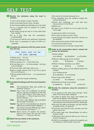 117THAT’S ENGLISH!
SELF TEST UNIT 4
Rewrite the sentences using the word in
brackets.
1 I don’t know where to start. (hardly)
2 She is the best friend I have. (simply)
3 I don’t know whether he will help me or not. (just)
4 It is a surprise that he passed his exams.
(surprisingly)
5 She looks young but she is in fact older than
him. (really)
6 It is a pity they lost the competition.
(unfortunately)
7 I am sure you will be very welcome. (certainly)
8 The train is supposed to leave at 9.00 a.m.
(actually)
Complete the sentences with the correct words
from the box.
1 Please say a … for me.
2 Take this offering to the … .
3 We are going on a ... to the Holy City.
4 He has been on a … for three weeks – he’s lost
a lot of weight.
5 The holy water will wash away your … .
6 Some people believe that if you live a good
life, you will go to … .
7 Some people believe that … is a punishment
for sin.
8 The … gave the couple a blessing.
Complete the dialogue with the correct question
tags.
Sally: The Canterbury Tales was written by
Geoffrey Chaucer, 1… ?
Teacher: Yes, it was. It’s a collection of stories
told by a group of pilgrims at the end
of the 14th century. Let’s read one of
the stories, 2… ?You’ve read one of the
stories already, 3… ?
Sally: Yes, but it was difficult. Not everybody
has to study it at school, 4… ?
Teacher: No, and I’m not surprised you found it
difficult. It’s not like modern English, 5… ?
Sally: Not really. It sounds different too. Don’t
ask me what it all means, 6… ?
Teacher: Don’t worry! I’ll explain the stories,
they’re very funny. You can see I love
Chaucer, 7… ? And you will too.
Match the two halves of the sentences.
1 She has blind faith in
2 He cannot be trusted because he is
3 The respectful way the soldiers treated the
civilian prisoners
4 Count your blessings, you only lost your
house and car in the flood,
5 Bless you!
6 It was an act of faith for me to walk into the
lion’s cage
a restored my faith in humanity.
b You came to help me just in time.
c even though the keeper said that I would not
be attacked.
d the miraculous power of this holy water.
e it could have been worse.
f dishonest and is not acting in good faith.
Listen to the conversation about a retreat and
answer the questions.
1 What is Meg?
a an atheist b a Buddhist c a Christian
2 Where is Meg going on her retreat?
a India b Scotland c Greece
3 Which of these activities is on offer?
a yoga b dance c sailing
4 What is Meg going to find difficult about the
retreat?
a no mobile phone
b no speaking c no smoking
5 How long is the retreat?
a a week b a weekend c a month
6 What kind of food is provided?
a vegetarian b none c only fruit
Rewrite the sentences using the connector in
brackets.
1 I am going to the party even though I have
been ill for three days. (despite)
2 In spite of being very busy, she helped me
with the shopping. (nevertheless)
3 The church was burnt to the ground, yet the
painting was not touched by the fire. (although)
4 He buys her gifts and flowers, yet she refuses
to speak to him. (in spite of)
5 The team only had ten men, yet they won the
game. (even so)
6 The water was cold. Nevertheless, he took a
shower. (still)
7 Although I don’t want to sell my car, I have no
choice. (however)
8 I left him a message to phone me urgently, yet
he refused to call me back. (even so)
1
2
3
5
6
shrine Heaven priest sins fast
Hell prayer pilgrimage
4
41
 