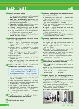 THAT’S ENGLISH!118
SELF TEST UNIT 5
Choose the correct option.
1 He’ll agree to move to a smaller office, provided
that / unless he doesn’t have to share.
2 Given that / As long as she was a feng shui
expert, it wasn’t surprising that she had strong
opinions about room layout.
3 Supposing / Providing you could live anywhere
in the world, where would you choose?
4 I wouldn’t want to leave her alone in case /
given that she fell over and hurt herself.
5 As long as / In case there are no more problems,
we should be able to move next week.
6 He would never sell the land to developers
unless / if he was forced to.
Complete the dialogue with the correct form of
the verbs in brackets.
A: What 1… you … to improve our living space,
supposing that we 2… enough money? (do /
have)
B: To start with, I 3… those boxes of football
magazines – as long as Jez 4… me! (throw
away / let)
A: Well, providing nobody 5… it to him, I don’t
think he 6… even … . (mention / notice)
B: Do you think so?
A: Yes. He 7… never … unless you 8… him.
(realise / tell)
B: OK, I will! But I think I 9… just one box in case
he 10… . (keep / check)
Put the words in the box in the correct order to
make phrases. Complete the sentences.
1 Come on, those apartments aren’t just small,
they’re … to live in!
2 Could you turn on the heating? It’s … in here.
3 We could afford a feng shui consultation after
all; they aren’t … as we thought.
4 This office is … than the one next door.
5 The problem is the boring view: people want
to look at something … than a car park.
6 It’s lovely here: in fact, I think it’s … place I’ve
ever been in.
Underline the words in the phrases that are
stressed for emphasis in activity 3a.
Listen, check and repeat.
Complete the sentences with the correct form of
the words in brackets.
1 The ground floor feels very … thanks to the
open-plan layout. (space)
2 More and more people arrive every day and
the camp is now badly … . (crowd)
3 They didn’t like the apartment: they found it
dark and … . (depress)
4 Thanks to the big windows, the office was
well-… . (ventilate)
5 Open the windows. It’s so stuffy and … in here
– I can hardly breathe! (air)
6 The kitchen was painted in bright … colours,
so it was a lovely room. (cheer)
Complete the sentences using expressions with
the word space.
1 It makes me feel uncomfortable when he
stands so close – he’s always in my … .
2 He’s a big tall man and he … too much … in
our tiny office!
3 Storing all these old computers is a … . We
could use this room for other things.
4 Their apartment is very small, so they’ve
learned to make the best possible … .
5 Living in a house is great! When we lived in a
caravan, there wasn’t any … .
Listen to two conversations about ofﬁce
improvements. Answer the questions.
1 Do the people in each conversation agree or
disagree?
2 How do they express their opinion? Complete
the sentences.
a Do you...? c I’m not sure…
b I wouldn’t… d I think…
Use the prompts and the verbs in brackets to
write complete sentences in two different ways.
1 Sherman / knock down the walls and make the
office open-plan. (suggest)
2 Wei-Wei / convert the meeting rooms next to
the kitchen into offices. (recommend)
3 Jill / cancel the installation of a new air
conditioning system. (suggest)
4 Jill / keep the old system. (recommend)
1
2
3a
3b
3c
4
5
6a
6b
56
55
expensive as nearly bigger slightly only
most beautiful quite the cold much too
exciting bit a more little enough big hardly
 