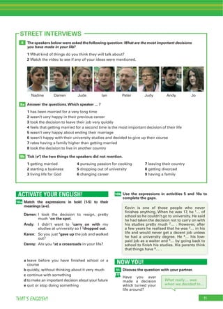 11THAT’S ENGLISH!
ACTIVATE YOUR ENGLISH!
10a
11
STREET INTERVIEWS
NOW YOU!
11
10b
Match the expressions in bold (1-5) to their
meanings (a-e).
Darren:
1on the spot
Andy: 2carry on with
3dropped out
Karen: 4gave up
Danny: 5at a crossroads
a
b
c
d
e
Discuss the question with your partner.
Use the expressions in activities 5 and 10a to
complete the gaps.
The speakers below were asked the following question: What are the most important decisions
you have made in your life?
1
2
Answer the questions.Which speaker ... ?
1
2
3
4
5
6
7
8
Tick (4) the two things the speakers did not mention.
1 4 7
2 5 8
3 6 9
9b
9a
8
1
2
3
4
5
6
What really… was
when we decided to…
 