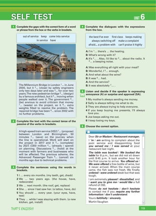 119THAT’S ENGLISH!
SELF TEST UNIT 6
Complete the gaps with the correct form of a word
or phrase from the box or the verbs in brackets.
Complete the text with the correct tense of the
passive of the verbs in brackets.
Complete the sentences using the words in
brackets.
1 I … every six months. (my teeth, get, check)
2 We … two years ago. (the house, have,
redecorate)
3 We … next month. (the roof, get, replace)
4 She … since I last saw her. (a tattoo, have, do)
5 You should … every year. (your eyes, have,
test)
6 They … while I was staying with them. (a new
kitchen, get, install)
Complete the dialogues with the expressions
from the box.
1
2
3
4
out of service keep come into service
in service have
the best I’ve ever first class keeps making
always switching off make a complaint
afraid… a problem with can’t praise it highly
The Millennium Bridge in London 1... in June
2000, but it 2... (close) by safety engineers
only two days later and was 3... for over two
years.The new pedestrian bridge 4... (design)
by a famous architect, but it 5... moving when
people walked over it. The government 6...
(be) anxious to avoid criticism that money
7... (waste) on the project, so it 8... extra
weights fitted to resolve the problem. The
repaired bridge has been 9... since 2002 with
no further problems.
A high-speed train service (HS2) 1... (propose)
between London and Birmingham. 50
minutes 2... (save) on the journey when
the line is operational. Work will start on
the project in 2017 and it 3... (complete)
by 2027. £300 million 4... (already / spend)
on planning. Discussions 5... (hold) at the
moment with farmers and businesses who
will be affected. The previous scheme, the
Advanced Passenger Train 6... (cancel) six
months ago due to technical problems.
A:I’m 1… there’s … the heating.
B: What’s wrong with it?
A:It’s 2… . Also, I’d like to 3… about the radio. It
4… a beeping noise.
A:Was everything all right with your meal?
B: Wonderful, I 5… enough.
A:And what about the wine?
B: It was 6… had.
A:And the service?
B: It was absolutely 7… .
Listen and decide if the speaker is expressing
annoyance (A) or surprise and approval (SA).
1 My mother’s always sending me money.
2 Sally is always telling me what to do.
3 They are always trying to help everyone.
4 If you keep buying me presents, I’ll always
love you.
5 Joe keeps asking me out.
6 I keep losing my keys.
Choose the correct option.6
5
65
Dear Sir or Madam / Restaurant manager,
I ‘m / am writing to complain about the
poor service and disappointing food
you served me / I was served at your
restaurant last night.
The table was booked / We booked the
table for 8 p.m., but we did not sit down
until 8:45 p.m. It took another hour for
the first course to arrive. You offered us /
We were offered a free bottle of wine, but
it never arrived. When the main course
came, the fish was not fresh. We finally
ordered / were ordered steak but that was
tough.
I am extremely pleased / dissatisfied, and
I want you to give me / would like a full
refund of £60.
Please do not hesitate / don’t hesitate
to contact me if you require any further
information / don’t understand.
Yours faithfully / sincerely,
Martin Vaughan
 