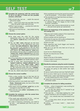 THAT’S ENGLISH!120
SELF TEST
Complete the sentences with the correct form
of can or be able to. If there are two possible
answers, write both.
1 We arrived late, but we … watch the second
half of the match.
2 She … read music when she was little, but she
… play the guitar really well and sing.
3 When I was younger, I … practise the violin for
hours without a break.
4 We were so tired that we … stay awake during
the film.
Choose the correct option.
A: So what were the rules for the young
apprentices when you were training? Were
you 1had to / made to stay in the heya all the
time?
B: Yes, we 2did / were, although we did have
some free time in the afternoons and once
a week 3we were allowed to / they made us
go into town if we wanted to. But we were
4required to / allowed to behave properly and
with dignity. We 5were made to / must wear
the kimono and our hair in a topknot and we
6weren’t let / weren’t allowed to go into bars
or nightclubs or get involved in activities such
as gambling.
A: Is it true that when you were training you were
7required / allowed to eat 10,000 calories a day?
B: That is what was recommended, but we
8weren’t made to / weren’t allowed to if we
didn’t want to. They 9didn’t make / didn’t
allow us eat more than was comfortable for
us. But everyone knew that you 10needed /
had to be big and strong to succeed in sumo.
A: I see. So, rikishi rules haven’t changed at all!
Choose the correct modiﬁer.
1 He’s a slow worker, but on that last job he
worked particularly / rather slowly. I thought
he’d never finish!
2 Did they perform very badly last night?
Pretty / Extremely badly, but lots of the other
teams were worse!
3 She wasn’t driving all that / quite fast, so she
managed to stop the car in time.
4 She took the news rather / remarkably calmly.
I was surprised.
Complete the sentences with the correct form
of the words in brackets.
1 The coach was well known for his … and we
were all slightly afraid of him. (strict)
2 In order to become a champion, you need to
be very … and dedicate your life to your art.
(discipline)
3 He considered winning the grand tournament
to be the greatest … in his career. (achieve)
4 The standard is so high that there are fewer …
this year. (compete)
5 I’m not a very … person who is always trying
to achieve things: I’m happy to live in the
moment. (ambition)
6 I’ve never seen anyone demonstrate so much
… , she just never gives up! (persevere)
Match the beginnings of the sentences (1-6) to
the endings (a-f).
1 But you can’t match a player of her experience
with a beginner – it’s just not
2 Some people will do anything to
3 He knew he was too old to play professionally
anymore and that it was time to
4 Have you got
5 My opponent was much bigger and heavier
than me, which I felt
6 My job is to get the very best out of you as
players and
a put me at a disadvantage.
b push you beyond your limits.
c fair play!
d get to the top of the ladder.
e what it takes to become a champion?
f throw in the towel.
Rewrite the sentences using the words in brackets.
1 It is a pity I didn’t study harder at school. (if only)
2 I regret not going to bed earlier last night.
(should)
3 I ate so much at dinner and now I feel full! (wish)
4 I’m so sorry I didn’t go to university. (regret)
5 We’re lost. I wish I had listened properly when
he was explaining the route. (if only)
6 I spent too much money on holiday and now I
am broke! (wish)
Complete the phrases for telling anecdotes.
1 At the … when it happened, I was working for
an IT company in Lisbon.
2 ... , one day she asked me if I wanted to go
with her and I said ‘yes’.
3 This was the … I had been waiting for; I had
always wanted to use my English in my job.
4 As it … out, nobody was very interested in our
idea.
5 To … a long story short, we got married six
months later.
6 Looking … on it now, I wish I … been more
assertive.
1
2
3
4
5
6
7
UNIT 7
 
