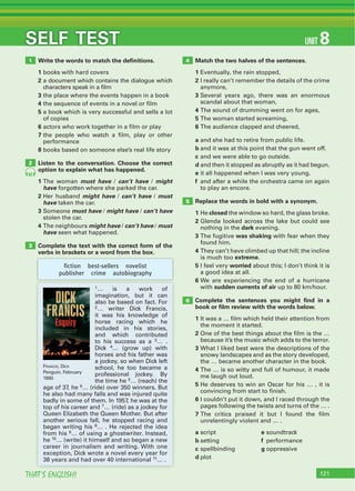 121THAT’S ENGLISH!
SELF TEST
Write the words to match the deﬁnitions.
1 books with hard covers
2 a document which contains the dialogue which
characters speak in a film
3 the place where the events happen in a book
4 the sequence of events in a novel or film
5 a book which is very successful and sells a lot
of copies
6 actors who work together in a film or play
7 the people who watch a film, play or other
performance
8 books based on someone else’s real life story
Listen to the conversation. Choose the correct
option to explain what has happened.
1 The woman must have / can’t have / might
have forgotten where she parked the car.
2 Her husband might have / can’t have / must
have taken the car.
3 Someone must have / might have / can’t have
stolen the car.
4 The neighbours might have / can’t have / must
have seen what happened.
Complete the text with the correct form of the
verbs in brackets or a word from the box.
Match the two halves of the sentences.
1 Eventually, the rain stopped,
2 I really can’t remember the details of the crime
anymore,
3 Several years ago, there was an enormous
scandal about that woman,
4 The sound of drumming went on for ages,
5 The woman started screaming,
6 The audience clapped and cheered,
a and she had to retire from public life.
b and it was at this point that the gun went off.
c and we were able to go outside.
d and then it stopped as abruptly as it had begun.
e it all happened when I was very young.
f and after a while the orchestra came on again
to play an encore.
Replace the words in bold with a synonym.
1 He closed the window so hard, the glass broke.
2 Glenda looked across the lake but could see
nothing in the dark evening.
3 The fugitive was shaking with fear when they
found him.
4 They can’t have climbed up that hill; the incline
is much too extreme.
5 I feel very worried about this; I don’t think it is
a good idea at all.
6 We are experiencing the end of a hurricane
with sudden currents of air up to 80 km/hour.
Complete the sentences you might ﬁnd in a
book or ﬁlm review with the words below.
1 It was a … film which held their attention from
the moment it started.
2 One of the best things about the film is the …
because it’s the music which adds to the terror.
3 What I liked best were the descriptions of the
snowy landscapes and as the story developed,
the … became another character in the book.
4 The … is so witty and full of humour, it made
me laugh out loud.
5 He deserves to win an Oscar for his … , it is
convincing from start to finish.
6 I couldn’t put it down, and I raced through the
pages following the twists and turns of the … .
7 The critics praised it but I found the film
unrelentingly violent and … .
a script e soundtrack
b setting f performance
c spellbinding g oppressive
d plot
1
2
3
4
5
6
82
fiction best-sellers novelist
publisher crime autobiography
1… is a work of
imagination, but it can
also be based on fact. For
2… writer Dick Francis,
it was his knowledge of
horse racing which he
included in his stories,
and which contributed
to his success as a 3… .
Dick 4… (grow up) with
horses and his father was
a jockey, so when Dick left
school, he too became a
professional jockey. By
the time he 5… (reach) the
age of 37, he 6… (ride) over 350 winners. But
he also had many falls and was injured quite
badly in some of them. In 1957, he was at the
top of his career and 7… (ride) as a jockey for
Queen Elizabeth the Queen Mother. But after
another serious fall, he stopped racing and
began writing his 8… . He rejected the idea
from his 9… of using a ghostwriter. Instead,
he 10… (write) it himself and so began a new
career in journalism and writing. With one
exception, Dick wrote a novel every year for
38 years and had over 40 international 11… .
FRANCIS, DICK
Penguin, February
1990
UNIT 8
 