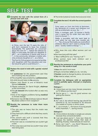 THAT’S ENGLISH!
SELF TEST
Complete the text with the correct form of a
phrasal verb with look.
6 The bride looked so lovely that everyone cried.
Complete the text (1-4) with the correct question
(a-d).
Replace the word in bold with a gender neutral
term.
1 A spokesman for the government said they
were looking into the problem.
2 The shoplifter was arrested by a policewoman.
3 A child should listen to his parents.
4 Dame Judi Dench is one of Britain’s most
famous actresses.
5 ‘Please welcome Sir David Knight, chairman
of the committee.’
6 The air steward who looked after us was very
helpful.
7 One of the biggest problems facing mankind
is climate change.
8 Someone has left his briefcase behind. Would
he please collect it from reception?
Rewrite the sentences to make them more
emphatic.
1 The rain was so heavy that the match was
cancelled.
2 They had such a difficult climb that they nearly
gave up.
3 The concert was such a success that they
decided to repeat it.
4 The train was so crowded that we couldn’t get
a seat.
5 The noise was such that we couldn’t hear what
was being said.
a Why does this only affect women and not
men?
b But how long will that take?
c ‘Was it difficult for you “having it all”?’
d Can women have both children and a
professional life?
Rewrite the sentences to emphasise your point
using it’s + the words in bold.
1 How she said it hurt most.
2 People remember what you do, not why.
3 Society needs to change its plans, not women.
4 You need to adapt, not me.
Complete the dialogues with an appropriate
word to partially agree, interrupt or emphasise
a point.
Dialogue 1
A: I think there are too many female presenters
onTV. Where are the men?
B: You’ve got a 1... , but it’s good women are
getting the chance.
Dialogue 2
A: As I see it, the school leaving age should be
lowered to 15, not increased to 18, because
it’s a waste of money in some cases.
B: 2... on a minute, 3... the future of young people
that’s important, 4... saving money.
Dialogue 3
A: I think children do better in single sex schools
because they concentrate better.
B: I can see where you’re 5... from, but I think it’s
because the teachers change their style of
teaching. Anyway, mixed schools are more fun.
A: Sorry, can I just 6… you there? Because my
mixed school was very strict.
1
4
5
6
2
3
In China, over the last 15 years the ratio of
girls born compared to boys has dropped
dramatically. The authorities are concerned
about this and are 1... restore the balance by
2020. In rural areas, the birth of a daughter is
still 2... as a misfortune. A family with sons is
3... in the community, whereas a mother who
only produces daughters is 4... as a failure.
TheCareforGirlsprogrammerewardsfamilies
with daughters with free education and now
the future for girls in rural China is 5... .
Forty years on from the birth of feminism,
the demands of a career and childcare are
still as problematic as ever. So, 1... ?
Ruby, a manager, said, ‘I’d choose a family
over a career but it’s unfair that men don’t
have to choose’. 2... .
Stella, a journalist, said she went back to
work when her son was nine months old.
3… . ‘Yes, of course! But luckily we could afford
childcare. Women don’t need to change their
plans - society needs to change. 4... .’
(onlinesource)
122
UNIT 9SELF TEST
 