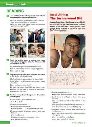12 THAT’S ENGLISH!
Turning points
Look at the photos of important moments in
people’s lives. Answer the questions.
1
2
READING
Read the article about a young man who
reached a turning point in his life. Where would
you ﬁnd this article?
1
2
3
Read the article again and complete the gaps
(a-f) with the missing phrases.
1
2
3
4
5
6
Read the complete article again and choose the
correct option.
1
a b c
2
a
b c
3
a
b
c
4
a b c
5
a
b
c
6
a
b
c
3
4
2
1
a c
b d
Josef Afrika:
The turn-around Kid
SportofferedJosefthechancetoturnhislife
around and escape from crime and violence
in one of South Africa’s most violent street
gangs. Here he talks to us about new lives
and second chances.
‘When you join the gang you can never leave – do
you understand? These tattoos, these numbers,
they are there forever.’ That’s what Reno, my gang
brother, told me when I joined. I was 13 (I’d told
the gang I was 15) and I’d had the gang symbol,
a red star, and my lucky number 64, tattooed on
my arm. a… , so I just put up with the pain.
 
