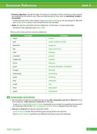129THAT’S ENGLISH!
Grammar Reference Unit 3
EXPRESSING HESITATION4
We can soften an opinion or statement by using a bit, somewhat, sort of and kind of in front
of an adjective. A bit, sort of and kind of are informal:
It was a bit / somewhat / sort of / kind of awkward to be invited to a wedding that wouldn’t
be celebrated. We all felt a bit / somewhat / sort of / kind of disappointed and angry.
Sort of and kind of can also be used with verbs:
I sort of / kind of knew that something was wrong before she told me.
Kevin sort of / kind of needed to be different and catch everyone’s attention.
Extreme adjectives include the idea of maximum intensity in their meaning so they cannot
be modified by the adverb very.There are alternatives to very, such as absolutely, totally or
completely:
It was not only cold in the cinema; it was absolutely freezing so we almost got ill. My wife
was totally furious about it and complained to the manager.
Quite can also be used with extreme adjectives. In that case, it means absolutely:
The food in the restaurant was quite awful.
Here are the most common extreme adjectives:
Gradable Extreme
angry furious
bad awful, terrible, horrible
beautiful gorgeous
big huge, enormous
cold freezing
crowded packed
frightened terrified
funny hilarious
good amazing, fantastic, wonderful
hungry starving
interesting fascinating
scary terrifying
silly ridiculous
small tiny
tired exhausted
upset devastated
 