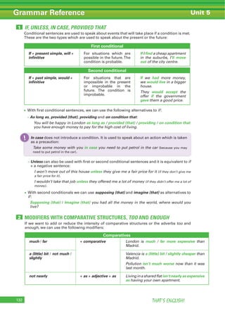 THAT’S ENGLISH!132
Grammar Reference
Conditional sentences are used to speak about events that will take place if a condition is met.
These are the two types which are used to speak about the present or the future:
If we want to add or reduce the intensity of comparative structures or the adverbs too and
enough, we can use the following modifiers:
Comparatives
much / far + comparative London is much / far more expensive than
Madrid.
a (little) bit / not much /
slightly
Valencia is a (little) bit / slightly cheaper than
Madrid.
Pollution isn’t much worse now than it was
last month.
not nearly + as + adjective + as Living in a shared flat isn’t nearly as expensive
as having your own apartment.
First conditional
If + present simple, will +
infinitive
For situations which are
possible in the future.The
condition is probable.
If I find a cheap apartment
in the suburbs, I’ll move
out of the city centre.
Second conditional
If + past simple, would +
infinitive
For situations that are
impossible in the present
or improbable in the
future. The condition is
improbable.
If we had more money,
we would live in a bigger
house.
They would accept the
offer if the government
gave them a good price.
With first conditional sentences, we can use the following alternatives to if:
– As long as, provided (that), providing and on condition that:
You will be happy in London as long as / provided (that) / providing / on condition that
you have enough money to pay for the high cost of living.
– Unless can also be used with first or second conditional sentences and it is equivalent to if
+ a negative sentence:
I won’t move out of this house unless they give me a fair price for it (if they don’t give me
a fair price for it).
I wouldn’t take that job unless they offered me a lot of money (if they didn’t offer me a lot of
money).
With second conditionals we can use supposing (that) and imagine (that) as alternatives to
if:
Supposing (that) / Imagine (that) you had all the money in the world, where would you
live?
IF, UNLESS, IN CASE, PROVIDED THAT1
MODIFIERS WITH COMPARATIVE STRUCTURES, TOO AND ENOUGH2
Unit 5
In case does not introduce a condition. It is used to speak about an action which is taken
as a precaution:
Take some money with you in case you need to put petrol in the car (because you may
need to put petrol in the car).
!
 