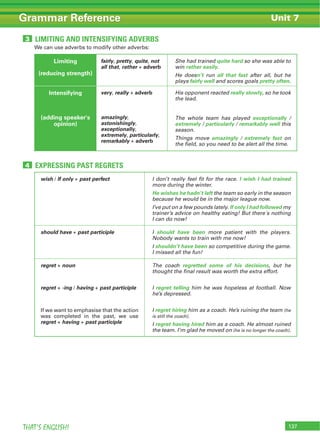 137THAT’S ENGLISH!
Grammar Reference Unit 7
LIMITING AND INTENSIFYING ADVERBS3
EXPRESSING PAST REGRETS4
We can use adverbs to modify other adverbs:
Limiting
(reducing strength)
fairly, pretty, quite, not
all that, rather + adverb
She had trained quite hard so she was able to
win rather easily.
He doesn’t run all that fast after all, but he
plays fairly well and scores goals pretty often.
Intensifying
(adding speaker's
opinion)
very, really + adverb
amazingly,
astonishingly,
exceptionally,
extremely, particularly,
remarkably + adverb
His opponent reacted really slowly, so he took
the lead.
The whole team has played exceptionally /
extremely / particularly / remarkably well this
season.
Things move amazingly / extremely fast on
the field, so you need to be alert all the time.
wish / If only + past perfect I don’t really feel fit for the race. I wish I had trained
more during the winter.
He wishes he hadn’t left the team so early in the season
because he would be in the major league now.
I’ve put on a few pounds lately. If only I had followed my
trainer’s advice on healthy eating! But there´s nothing
I can do now!
should have + past participle I should have been more patient with the players.
Nobody wants to train with me now!
I shouldn’t have been so competitive during the game.
I missed all the fun!
regret + noun
regret + -ing / having + past participle
If we want to emphasise that the action
was completed in the past, we use
regret + having + past participle
The coach regretted some of his decisions, but he
thought the final result was worth the extra effort.
I regret telling him he was hopeless at football. Now
he’s depressed.
I regret hiring him as a coach. He’s ruining the team (he
is still the coach).
I regret having hired him as a coach. He almost ruined
the team. I’m glad he moved on (he is no longer the coach).
 