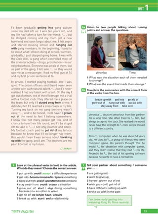 13THAT’S ENGLISH!
UNIT 1
6b
Look at the phrasal verbs in bold in the article.
What do they mean? Choose the correct answer.
1 avoid accept
2 becomeinvolvedin ignore
3 avoid spend time with
4 avoid accept
5 start stop
6 no longer have acquire
7 start end
Listen to two people talking about turning
points and answer the questions.
Tell your partner about something / someone
you … .
1
2
3
4
5
6
1
2
Complete the summaries with the correct form
of the verbs from the box.
75
6a
I’ve been really getting into
watching Kung Fu ﬁlms recently.
TRACK 1
I’d been gradually getting into gang culture
since my dad left us. I was ten years old, and
my life had taken a turn for the worse. b… , but
he stopped coming and my mum got a new
boyfriend and soon forgot about me. I felt angry
and started missing school and hanging out
with gang members. In the beginning, I used to
lie about what I’d been doing at school, but then,
gradually, I just stopped going home. I was with
the Dixie Kids, a gang which controlled most of
the criminal activity – drugs, prostitution – in our
neighbourhood. Everyone was afraid of them, but
as part of the gang, I felt safe. c… so they would
use me as a messenger. I had my ﬁrst gun at 14
and my ﬁrst prison sentence at 16.
In prison, I started playing football, and I was
good. The prison ofﬁcers said they’d never seen
anyone with such natural talent. d… , but I’d never
realised I had any talent with a ball. On the day I
got out of prison, one of the ofﬁcers got me a trial
with a football club. They offered me a place on
the team, but only if I stayed away from crime. I
deﬁnitely felt I’d reached a crossroads in my life.
Turning my back on my gang brothers wasn’t
easy: e… , and to be honest, I still haven’t grown
out of the need to feel I belong somewhere.
I knew that not many people get this kind of
chance to turn their life round, and I’d be stupid
not to take it; f… , I see only violence and death.
My football coach paid to get rid of my tattoos
because he knew that if I no longer had them,
this would mean I was serious about breaking
up with the gang, and I am. The brothers are my
past. Football is my future.
break up with get into get rid of
grow out of hang out with put up with
stay away from take over
2
Veronica 1… abusive behaviour from her partner
for a long time. She often tried to 2… him, but
always accepted him back. She realised she would
never have the strength to 3… him, so she moved
to a different country.
Timo 4… computers when he was about 14 years
old. He used to 5… a group of friends who were
computer geeks. His parents thought that he
would 6… his obsession with computer games,
and they didn’t realise that they had 7… his life.
Recently, he 8… the last of his gaming software
because he wants to have a normal life.
 