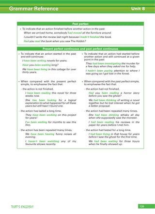 139THAT’S ENGLISH!
Grammar Reference Unit 8
Past perfect
To indicate that an action finished before another action in the past:
When we arrived home, somebody had moved all the furniture around.
I couldn’t write the review last night because I hadn’t finished the book.
Had you read the book when you saw The Hobbit?
Present perfect continuous and past perfect continuous
To indicate that an action started in the past
and still continues:
I have been writing novels for years.
Have you been waiting long?
We have been living in this cottage for over
thirty years.
To indicate that an action had started before
another action and still continued at a given
point in the past:
They had been investigating the murder for
a few days when they asked me for help.
I hadn't been paying attention to where I
was going so I got lost in the forest.
When compared with the present perfect
simple, to emphasise the fact that:
– the action is not finished.
I have been reading this novel for three
weeks now.
She has been looking for a logical
explanation to what happened for all these
years but still hasn't found one.
– the action has lasted a long time.
They have been working on this project
for years!
I've been waiting for months to see this
film.
– the action has been repeated many times.
We have been hearing funny noises all
evening.
I haven't been watching any of my
favourite shows recently.
When compared with the past perfect simple,
to emphasise the fact that:
– the action had not finished.
Had you been reading a horror story
before you saw the ghost?
We had been thinking of writing a novel
together but he lost interest when he got
a better proposal.
– the action had been repeated many times.
She had been drinking whisky all day
when she supposedly saw the monster.
I had been reading his reviews in the
paper for years before I met him.
– the action had lasted for a long time.
I had been living in that house for years
before I saw the ghost for the first time.
We had been waiting for three hours
when he finally showed up.
 