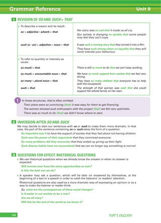 THAT’S ENGLISH!140
Grammar Reference Unit 9
REVISION OF SO AND SUCH + THAT1
To describe a reason and its result:
so + adjective / adverb + that
such (a / an) + adjective + noun + that
Her story was so sad that it made us all cry.
Our society is changing so quickly that some people
may feel they can’t cope.
It was such a moving story that they turned it into a film.
They have such strong views on equality that they will
never tolerate your behaviour.
To refer to quantity or intensity as
cause:
so much + that
so much + uncountable noun + that
so many + plural noun + that
such + that
There is still so much to do that we can’t stop working.
We have so much support from society that we feel very
strong.
They have so many children that everyone has to help
with the housework.
The strength of that woman was such that she could
support her whole family on her own.
In these structures, that is often omitted:
Their plans were so convincing (that) it was easy for them to get financing.
The women showed such enthusiasm with the project (that) we felt very optimistic.
There was so much to do (that) we didn’t know where to start.
In these structures,!
INVERSION AFTER SO AND SUCH2
QUESTIONS FOR EFFECT: RHETORICAL QUESTIONS3
We may decide to start our sentences with so or such to make them more dramatic. In that
case, the part of the sentence containing so or such takes the form of a question:
So important was it to have the support of society that they lied about not having children.
Such was the power of their arguments that they convinced everyone.
So many problems did they encounter that they ended up giving up their fight.
Such diverse habits have we encountered that we can no longer say something is normal.
We use rhetorical questions when we already know the answer or when no answer is
expected:
Will women ever have the same opportunities as men?
Is this the best we can do?
A speaker may ask a question, which will be later on answered by themselves, at the
beginning of a text or a speech in order to catch the listeners’ or readers’ attention.
Rhetorical questions are also used as a more dramatic way of expressing an opinion or as a
way to make the listener or reader think:
So, what are the consequences of these social changes?
Is it easier in our society to be a man?
Are we all crazy?
Will this be the end of the world as we know it?
 
