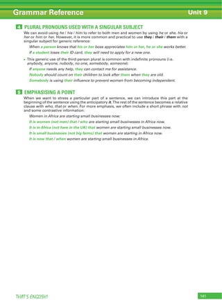 141THAT’S ENGLISH!
Grammar Reference Unit 9
We can avoid using he / his / him to refer to both men and women by using he or she, his or
her or him or her. However, it is more common and practical to use they / their / them with a
singular subject for generic reference:
When a person knows that his or her boss appreciates him or her, he or she works better.
If a student loses their ID card, they will need to apply for a new one.
This generic use of the third person plural is common with indefinite pronouns (i.e.
anybody, anyone, nobody, no one, somebody, someone):
If anyone needs any help, they can contact me for assistance.
Nobody should count on their children to look after them when they are old.
Somebody is using their influence to prevent women from becoming independent.
When we want to stress a particular part of a sentence, we can introduce this part at the
beginning of the sentence using the anticipatory it. The rest of the sentence becomes a relative
clause with who, that or when. For more emphasis, we often include a short phrase with not
and some contrastive information:
Women in Africa are starting small businesses now:
It is women (not men) that / who are starting small businesses in Africa now.
It is in Africa (not here in the UK) that women are starting small businesses now.
It is small businesses (not big farms) that women are starting in Africa now.
It is now that / when women are starting small businesses in Africa.
PLURAL PRONOUNS USED WITH A SINGULAR SUBJECT4
EMPHASISING A POINT5
 