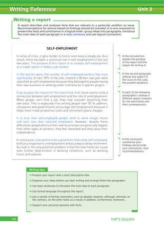 THAT’S ENGLISH!142
Writing Reference Unit 2
A report describes and analyses facts that are relevant to a particular problem or issue.
Recommendations for actions based on findings should be included. It is very important to
present the facts and conclusions in a logical order: group ideas into paragraphs, introduce
the main idea of each paragraph in a topic sentence and use logical connectors.
Writing tips:
‹ Present your report with a short descriptive title.
‹ Organise your ideas before you start writing and arrange them into paragraphs.
‹ Use topic sentences to introduce the main idea of each paragraph.
‹ Use formal language throughout the report.
‹ Use a variety of formal connectors, such as despite, however, although, whereas, on
the contrary, on the other hand, as a result, in addition, furthermore, moreover…
‹ Support your personal opinions with facts.
Writing a report
SELF-EMPLOYMENT
In times of crisis, it gets harder to ﬁnd or even keep a steady job. As a
result, there has been a continual rise in self-employment in the last
few years. The purpose of this report is to analyse self-employment
as a viable option in today’s job market.
In the last ten years, the number of self-employed workers has risen
signiﬁcantly. In fact, 90% of the jobs created in Britain last year were
classiﬁed as self-employment because they belonged to people having
their own business or working under contracts for a speciﬁc project.
If we analyse the reason for this new trend, ﬁrst, there seems to be a
connection between self-employment and the rate of unemployment.
When people can’t ﬁnd a job, they may consider becoming their
own boss. This is especially true among people over 50. In addition,
companies and governments encourage self-employment because it
helps them make production costs and retirement plans cheaper.
It is true that self-employed people tend to work longer hours
and earn less than salaried employees. However, despite these
difﬁculties, people who run their own businesses are generally happier
than other types of workers: they feel rewarded and they value their
independence.
In conclusion, now seems to be a good time to become self-employed,
both as a response to unemployment and as a way to delay retirement.
As I see it, the only potential problem is that the new trend can cause
even further deterioration in working conditions, such as working
hours and salaries.
In the introduction,
explain the purpose
of the report and the
reason for writing it.
In the second paragraph,
analyse one aspect of
the issue (in this case,
the present situation).
In each of the following
paragraph(s), analyse a
different aspect (reasons
for the new trends and
their consequences).
In the conclusion,
summarise your
ﬁndings and provide
your conclusions. Give
recommendations.
 