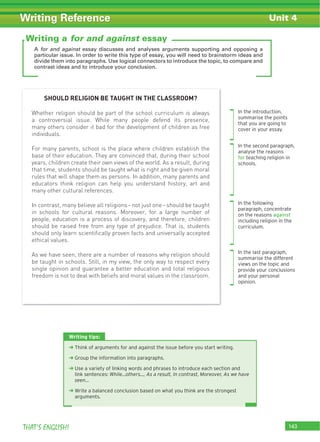 143THAT’S ENGLISH!
Writing Reference
A for and against essay discusses and analyses arguments supporting and opposing a
particular issue. In order to write this type of essay, you will need to brainstorm ideas and
divide them into paragraphs. Use logical connectors to introduce the topic, to compare and
contrast ideas and to introduce your conclusion.
Writing tips:
‹ Think of arguments for and against the issue before you start writing.
‹ Group the information into paragraphs.
‹ Use a variety of linking words and phrases to introduce each section and
link sentences: While...others..., As a result, In contrast, Moreover, As we have
seen...
‹ Write a balanced conclusion based on what you think are the strongest
arguments.
Writing a for and against essay
Unit 4
SHOULD RELIGION BE TAUGHT IN THE CLASSROOM?
Whether religion should be part of the school curriculum is always
a controversial issue. While many people defend its presence,
many others consider it bad for the development of children as free
individuals.
For many parents, school is the place where children establish the
base of their education. They are convinced that, during their school
years, children create their own views of the world. As a result, during
that time, students should be taught what is right and be given moral
rules that will shape them as persons. In addition, many parents and
educators think religion can help you understand history, art and
many other cultural references.
In contrast, many believe all religions–not just one–should be taught
in schools for cultural reasons. Moreover, for a large number of
people, education is a process of discovery, and therefore, children
should be raised free from any type of prejudice. That is, students
should only learn scientiﬁcally proven facts and universally accepted
ethical values.
As we have seen, there are a number of reasons why religion should
be taught in schools. Still, in my view, the only way to respect every
single opinion and guarantee a better education and total religious
freedom is not to deal with beliefs and moral values in the classroom.
In the introduction,
summarise the points
that you are going to
cover in your essay.
In the second paragraph,
analyse the reasons
for teaching religion in
schools.
In the following
paragraph, concentrate
on the reasons against
including religion in the
curriculum.
In the last paragraph,
summarise the different
views on the topic and
provide your conclusions
and your personal
opinion.
 
