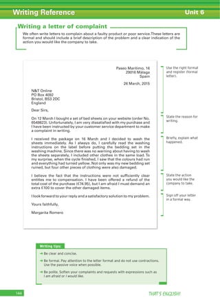 THAT’S ENGLISH!144
Writing Reference Unit 6
We often write letters to complain about a faulty product or poor service.These letters are
formal and should include a brief description of the problem and a clear indication of the
action you would like the company to take.
Writing a letter of complaint
Use the right format
and register (formal
letter).
State the reason for
writing.
Brieﬂy, explain what
happened.
State the action
you would like the
company to take.
Sign off your letter
in a formal way.
Paseo Marítimo, 16
29016 Málaga
Spain
26 March, 2015
N&T Online
PO Box 4092
Bristol, BS3 2DC
England
Dear Sirs,
On 12 March I bought a set of bed sheets on your website (order No.
6549823). Unfortunately, I am very dissatisfied with my purchase and
I have been instructed by your customer service department to make
a complaint in writing.
I received the package on 16 March and I decided to wash the
sheets immediately. As I always do, I carefully read the washing
instructions on the label before putting the bedding set in the
washing machine. Since there was no warning about having to wash
the sheets separately, I included other clothes in the same load. To
my surprise, when the cycle finished, I saw that the colours had run
and everything had turned yellow. Not only was my new bedding set
ruined, but four other pieces of clothing were also damaged.
I believe the fact that the instructions were not sufficiently clear
entitles me to compensation. I have been offered a refund of the
total cost of the purchase (€74.95), but I am afraid I must demand an
extra €100 to cover the other damaged items.
I look forward to your reply and a satisfactory solution to my problem.
Yours faithfully,
Margarita Romero
Writing tips:
‹ Be clear and concise.
‹ Be formal. Pay attention to the letter format and do not use contractions.
Use the passive voice when possible.
‹ Be polite. Soften your complaints and requests with expressions such as
I am afraid or I would like.
 