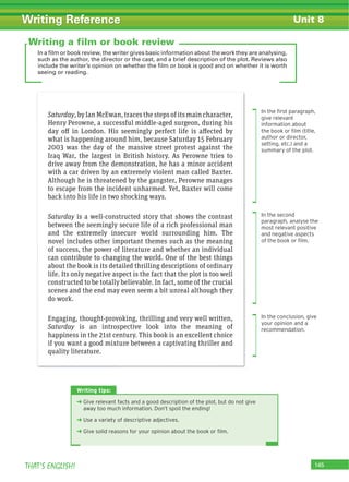 145THAT’S ENGLISH!
Writing Reference Unit 8
In a film or book review, the writer gives basic information about the work they are analysing,
such as the author, the director or the cast, and a brief description of the plot. Reviews also
include the writer’s opinion on whether the film or book is good and on whether it is worth
seeing or reading.
Saturday,byIanMcEwan,tracesthestepsofitsmaincharacter,
Henry Perowne, a successful middle-aged surgeon, during his
day off in London. His seemingly perfect life is affected by
what is happening around him, because Saturday 15 February
2003 was the day of the massive street protest against the
Iraq War, the largest in British history. As Perowne tries to
drive away from the demonstration, he has a minor accident
with a car driven by an extremely violent man called Baxter.
Although he is threatened by the gangster, Perowne manages
to escape from the incident unharmed. Yet, Baxter will come
back into his life in two shocking ways.
Saturday is a well-constructed story that shows the contrast
between the seemingly secure life of a rich professional man
and the extremely insecure world surrounding him. The
novel includes other important themes such as the meaning
of success, the power of literature and whether an individual
can contribute to changing the world. One of the best things
about the book is its detailed thrilling descriptions of ordinary
life. Its only negative aspect is the fact that the plot is too well
constructed to be totally believable. In fact, some of the crucial
scenes and the end may even seem a bit unreal although they
do work.
Engaging, thought-provoking, thrilling and very well written,
Saturday is an introspective look into the meaning of
happiness in the 21st century. This book is an excellent choice
if you want a good mixture between a captivating thriller and
quality literature.
Writing a film or book review
In the ﬁrst paragraph,
give relevant
information about
the book or ﬁlm (title,
author or director,
setting, etc.) and a
summary of the plot.
In the second
paragraph, analyse the
most relevant positive
and negative aspects
of the book or ﬁlm.
In the conclusion, give
your opinion and a
recommendation.
Writing tips:
‹ Give relevant facts and a good description of the plot, but do not give
away too much information. Don’t spoil the ending!
‹ Use a variety of descriptive adjectives.
‹ Give solid reasons for your opinion about the book or ﬁlm.
 