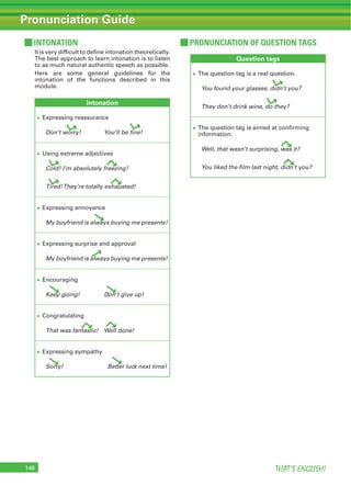 THAT’S ENGLISH!148
Pronunciation Guide
PRONUNCIATION OF QUESTION TAGS
Question tags
The question tag is a real question.
You found your glasses, didn’t you?
They don’t drink wine, do they?
The question tag is aimed at confirming
information.
Well, that wasn’t surprising, was it?
You liked the film last night, didn’t you?
INTONATION
It is very difficult to define intonation theoretically.
The best approach to learn intonation is to listen
to as much natural authentic speech as possible.
Here are some general guidelines for the
intonation of the functions described in this
module.
Intonation
Expressing reassurance
Don’t worry! You’ll be fine!
Using extreme adjectives
Cold! I’m absolutely freezing!
Tired!They’re totally exhausted!
Expressing annoyance
My boyfriend is always buying me presents!
Expressing surprise and approval
My boyfriend is always buying me presents!
Encouraging
Keep going! Don’t give up!
Congratulating
That was fantastic! Well done!
Expressing sympathy
Sorry! Better luck next time!
 