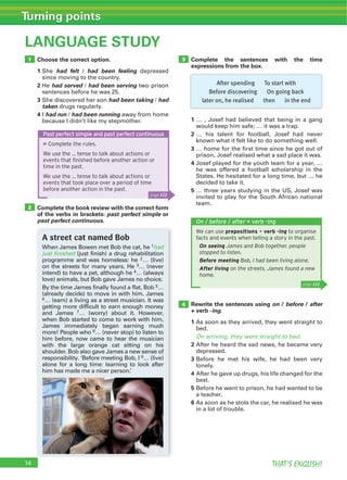 14 THAT’S ENGLISH!
Turning points
14
LANGUAGE STUDY
1 3
4
2
On / before / after + verb -ing
We can use prepositions + verb -ing to organise
facts and events when telling a story in the past.
On seeing James and Bob together, people
stopped to listen.
Before meeting Bob, I had been living alone.
After living on the streets, James found a new
home.
page 123
Past perfect simple and past perfect continuous
▶Complete the rules.
We use the … tense to talk about actions or
events that ﬁnished before another action or
time in the past.
We use the … tense to talk about actions or
events that took place over a period of time
before another action in the past.
page 123
After spending To start with
Before discovering On going back
later on, he realised then in the end
A street cat named Bob
1had
just finished
2
3
4
5
6
8
9
Choose the correct option.
1 had felt had been feeling
2 had served had been serving
3 had been taking had
taken
4 had run had been running
Complete the sentences with the time
expressions from the box.
1
2
3
4
5
Rewrite the sentences using on / before / after
+ verb -ing.
1
On arriving, they went straight to bed.
2
3
4
5
6
Complete the book review with the correct form
of the verbs in brackets: past perfect simple or
past perfect continuous.
 