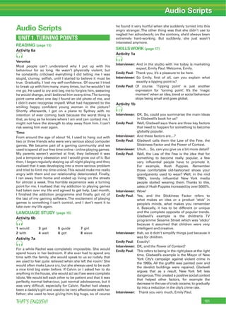 151THAT’S ENGLISH!
Audio Scripts
UNIT 1. TURNING POINTS
READING (page 13)
Activity 6a
2
Veronica
Most people can’t understand why I put up with his
behaviour for so long. He wasn’t physically violent, but
he constantly criticised everything I did telling me I was
stupid, clumsy, selﬁsh, until I started to believe it must be
true. Gradually, I lost my self-conﬁdence. Of course I tried
to break up with him many, many times, but he wouldn’t let
me go. He used to cry and beg me to forgive him, swearing
he would change, and I believed him every time.The turning
point came when one day I found an old photo of me, and
I didn’t even recognise myself. What had happened to the
smiling happy conﬁdent young woman in the picture?
Shortly afterwards, I got on a plane to Sydney with no
intention of ever coming back because the worst thing is
that, as long as he knows where I am and can contact me, I
might not have the strength to stay away from him. I can’t
risk seeing him ever again.
Timo
From around the age of about 14, I used to hang out with
two or three friends who were very serious about computer
games. We became part of a gaming community and we
used to spend all our free time online - online playing games.
My parents weren’t worried at ﬁrst; they believed it was
just a temporary obsession and I would grow out of it. But
then, I began regularly staying up all night playing and they
realised that it was developing into a more serious problem
and tried to limit my time online.This would make me really
angry with them and our relationship deteriorated. Finally,
I ran away from home and ended up living on the streets
for almost a week. This horrible experience was a turning
point for me. I realised that my addiction to playing games
had taken over my life and agreed to get help. Last month,
I ﬁnished the addiction programme and ﬁnally got rid of
the last of my gaming software. The excitement of playing
games is something I can’t control, and I don’t want it to
take over my life again.
LANGUAGE STUDY (page 15)
Activity 6b
4
1 would 3 get 5 guide 7 girl
2 with 4 wait 6 got 8 wave
Activity 7a
5
For a while Rachel was completely impossible. She would
spend hours in her bedroom. If she ever had to spend any
time with the family, she would speak to us so rudely that
we used to feel quite relieved when she left the room! She
would often make Laura cry, but she always used to be such
a nice kind big sister before. If Calvin or I asked her to do
anything in the house, she would act as if we were complete
idiots. We would tell each other to be patient and that it was
perfectly normal behaviour, just normal adolescence, but it
was very difﬁcult, especially for Calvin. Rachel had always
been a daddy’s girl and used to be very affectionate with her
father; she used to love giving him big hugs, so of course
he found it very hurtful when she suddenly turned into this
angry stranger. The other thing was that she didn’t use to
neglect her schoolwork; on the contrary, she’d always been
extremely hard-working. But suddenly, she just wasn’t
interested anymore.
SKILLS WORK (page 17)
Activity 1a
6
Interviewer: And in the studio with me today is marketing
expert, Emily Paul. Welcome, Emily.
Emily Paul: Thank you, it’s a pleasure to be here.
Interviewer: So Emily, ﬁrst of all, can you explain what
exactly a tipping point is?
Emily Paul: Of course. ‘Tipping point’ is just another
expression for ‘turning point’. It’s the ‘magic
moment’ when an idea, trend or social behaviour
stops being small and goes global.
Activity 1b
7
Interviewer: OK. So, could you summarise the main ideas
in Gladwell’s book for us?
Emily Paul: Well, Gladwell says there are three key factors
that need to happen for something to become
globally popular.
Interviewer: And these factors are…?
Emily Paul: Gladwell calls them the Law of the Few, the
Stickiness Factor and the Power of Context.
Interviewer: Uhuh… So, can you give us a bit more detail?
Emily Paul: Well, the Law of the Few is the idea that for
something to become really popular, a few
very inﬂuential people have to promote it.
For example, Hush Puppies. Remember
those comfortable old-fashioned shoes your
grandparents used to wear? Well, in the mid
1990’s, trendy inﬂuential New York media
people started wearing them. Thanks to this,
sales of Hush Puppies increased by over 5000%.
Interviewer: Wow!
Emily Paul: Yes, and the Stickiness Factor refers to
what makes an idea or a product ‘stick’ in
people’s minds, what makes you remember
it. Basically, it has to be different or unique
and the complete opposite of popular trends.
Gladwell’s example is the children’s TV
programme Sesame Street which was ‘sticky’
because it assumed that children were very
intelligent and creative.
Interviewer: Hah, so it didn’t simplify things just because it
was for children.
Emily Paul: Exactly!
Interviewer: OK, and the Power of Context?
Emily Paul: This refers to being in the right place at the right
time. Gladwell’s example is the Mayor of New
York City’s campaign against violent crime in
the 1990s. All the grafﬁti was painted over and
the derelict buildings were repaired. Gladwell
argues that as a result, New York felt less
dangerous.This created a positive social context
that helped other factors, for example the
decrease in the use of crack cocaine, to gradually
tip into a reduction in the city’s crime rate.
Interviewer: Thank you very much, Emily Paul.
Audio Scripts
 