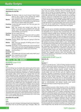 Audio Scripts
THAT’S ENGLISH!152
SPEAKING (pages 18-19)
Activities 5a and 5b
10
Courtney: Oh Ritchie, I owe so much money! I don’t know
what to do! I haven’t even opened the letters
from the bank! Help me out here, please!
Ritchie: Well,whateveryoudo,don’thidefromtheproblem,
Courtney! Come on, it’s probably not as bad as you
think, but you need to take some action.
Courtney: I know, but what should I do? Can you give me
any pointers?
Ritchie: Well, the sooner you contact your bank, the
better. If you don’t, your problems will only get
worse; but if the bank sees that you are taking
responsibility, you’ll be ﬁne.
Courtney: Do you really think so?
Ritchie: Absolutely! Cheer up! I’ll stay here with you while
you call them if you want. I’m sure everything
will turn out all right.
Courtney: Thanks, Ritchie. But how am I going to ﬁnd the
money?
Ritchie: Well, have you thought of selling some of your
designer clothes?
Courtney: Good idea. I could probably get a lot of money for
them.There are lots of great websites for buying
and selling designer clothes and I think that…
Ritchie: And Courtney…
Courtney: Yes?
Ritchie: You’d better get rid of your credit cards, hadn’t you?
Courtney: Yes, I suppose you’re right.
Ritchie: Don’t worry, I know I am!
UNIT 2. IN THE MARKET
READING (pages 22-23)
Activity 1b
12
The ﬁrst thing I say to people who want to set up their own
business is: ‘who are your customers?’ Where are they?
Because the most essential question to ask yourself when
you are thinking of starting a business is: ‘Is this something
that people really need?’ Having an original idea isn’t the
most important thing. Just because something is original,
doesn’t mean that lots of people are going to want it or need
it.The second most important thing to do is to research the
competition.That’s absolutely essential! It doesn’t matter if
other people are already doing what you want to do; you
just have to do it better than your competitors. In fact, you
should learn from your competitors’ mistakes. Some people
believe that you need lots of capital to start a business, but
that isn’t always true.You can start an online business from
home with very little money. And don’t borrow too much
from the bank to start up because you’ll want to pay back
the money you owe as soon as possible, and you’ll become
obsessed with short-term proﬁt. And focusing on the short
term is not a good idea.You should always try to think long
term and to see the big picture.
Activities 6a and 6b
14
Cara
Starting my own company had always been just a daydream,
but when I lost my job three years ago, I thought, ‘Why not
try?’ So I set up ‘Cara’s sewing club’ from nothing. My only
asset was my sewing machine, which I’d already had for
years, and of course my sewing expertise. I’d noticed that
fewer and fewer people knew how to sew, so I thought I
could offer services such as clothes alterations and perhaps
lessons. I took out a small bank loan to pay the rent on my
shop for the ﬁrst six months because I didn’t expect to make
a proﬁt immediately, but I did! My expertise was unique at
the time – nobody else could offer what I did – and there was
a huge demand for my services. Now I have much more work
than I can do by myself and I’m thinking of employing an
assistant, perhaps just part-time, and I’ll see how it goes.
Felix
When we set up our computer consultancy business about
ﬁve years ago, there were a lot of local companies who liked
the ﬂexibility of our services. They wanted help with their
computer systems quickly when necessary but didn’t want
to employ a full-time IT person. Our other strength was
our communication skills: I’d seen enough communication
problems between technical and non-technical employees
when I was working for other companies and so I knew this
was important. Anyway, we did really well at the beginning.
We started running at a proﬁt within a year. And because
we ploughed the proﬁts back into the company by investing
in some great marketing, we started doing even better.
We expanded and employed more people. But then the
recession came. We didn’t lose customers completely, but
we worked fewer hours, our revenue went down and we
had to get rid of most of our new employees. But then,
disaster! Our biggest customer went into liquidation. We
lost almost a third of our business in one day, and they still
owe us a lot of money.
LANGUAGE STUDY (page 24)
Activity 4a
15
Speaker 1
Finland is a small country – only 5.2 million people live there
– with an advanced industrial economy.The most important
export is the mobile phone and Finland is one of the few
European countries whose exports exceed imports in
communications technology. Business meetings in Finland
usually begin and end on time and it’s important to be
punctual. Equality is important in Finnish culture, so Finns
treat each other as equals at work. However, communication
styles are fairly formal because Finns don’t really like
showing emotions. They also tend to distrust people who
talk too much, so you should learn to be comfortable with
silence in both business and social situations.Their working
style is individualistic and people usually work alone
although teamwork is becoming more common.
Speaker 2
Saudi Arabia’s economy relies heavily on the oil industry
since most of the country is desert, so there is no agricultural
activity. Most of its population of 26 million live in the
cities and coastal areas. It is a highly conservative, deeply
religious patriarchal society and women take little part in
public or business life.When doing business in Saudi Arabia
it is important to dress smartly, even in hot weather, and
to respect social and religious traditions. Be more relaxed
about time than in a western business context and take
time to get to know your prospective partners. Hospitality is
extremely important and Saudis are generally sociable and
friendly people who are likely to entertain you magniﬁcently
even though they may decide not to do business with you.
 
