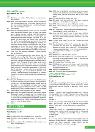 153THAT’S ENGLISH!
SKILLS WORK (page 27)
Activities 2a and 2b
19
Ira: So, Reno, why are the Rolling Stones so successful as
a business?
Reno: Well, many people think that the Rolling Stones are
the most successful rock ’n’ roll band ever, and one of
the reasons that might be true is actually that they are
the best touring band ever.
Ira: Why’s that?
Reno: Because a Rolling Stones concert isn’t just a concert,
it’s a spectacular theatrical event. In 1989, the Stones’
tour manager started booking really big stadiums
for the band’s concerts and when Mick Jagger saw
these enormous places he said, ‘We have to ﬁll this
space!’ So, since then, the Stones have made their
live performances absolutely spectacular. And it’s not
just the music, there’s amazing lighting, scenery and
incredible special effects. But of course, this is very
expensive. So for the ﬁrst part of a tour, the band is
actually losing money. Apparently, Jagger writes on his
calendar the day when the tour will start to break even.
Ira: I see. So is that why the tickets for a Stones’ concert
are so expensive?
Reno: Well, I’m sure that’s what the band would say. The
second reason why the Stones are successful as
a business is that they are very well organised. For
example, the four permanent band members – Mick
Jagger, Keith Richards, Charlie Watts and Ronnie
Wood – are all partners in the main company; but
there is also a group of smaller subsidiary companies.
Each subsidiary company is responsible for one of the
band’s activities – record sales, tours and concerts,
merchandising – you know, like hats, T-shirts, pens,
posters. These subsidiary companies are in different
countries so that the band can pay the lowest amount
of tax.
Ira: Very clever.
Reno: Yes, it is. And the ﬁnal two reasons why the Stones are
sorichareﬁrstlybecausetheyearnalotfromperforming
rights. Every time somebody plays a Stones’ song on
the radio, in a bar, at a sports event, the band is paid.
And since Jagger and Richards have written over 200
songs over the last 50 years, that’s quite a lot of money.
Ira: Really? Wow! And what’s the second reason?
Reno: Well, many bands are protective of their music, but the
Stones will usually let people use their music in ﬁlms
or for ads, but I understand that they charge hundreds
of thousands of dollars or more! Apparently, Microsoft
paid them $4 million in 2004 to use their song Start me
up in an advertising campaign.
Ira: Wow!
UNIT 3. SECRETS
READING (page 32)
Activities 2a and 2b
20
Mum: Hi darling. Oh dear, you look pretty miserable.
Alice: Oh Mum, everything’s gone wrong! I’ve had a terrible
day.
Mum: Come on, now, tell me all about it. I’m sure we can
work something out.
Alice: Well, ﬁrst of all Josh’s surprise party is no longer a
surprise. I’m absolutely furious with Katie because she
said to Josh, ’See you at the party’ and he said, ‘What
party?’
Mum: Oh dear, and what did she say then?
Alice: She said, ‘Your 20th on Friday!’ She gave the secret
away and I wanted it to be a surprise.
Mum: Well, Katie never was good at keeping secrets.
Alice: Well, I’m never telling her a secret again, she’s such a
gossip.
Mum: But sweetheart, the party was an open secret really, I
mean all your friends knew about it.
Alice: Yes, but Josh didn’t! And it was really difﬁcult
preparing everything in secret. I always had to leave
the room when people phoned me about it so Josh
wouldn’t hear.
Mum: Oh well, never mind. I’m sure you’ll have a good time
anyway.
Alice: No, that’s just it. We won’t because the guy who
promised me the disco has disappeared. He won’t
answer his phone and I paid him £100 in advance.
I was completely taken in by him. I can´t believe I
trusted him. How could I be so stupid?
Mum: Oh dear…
Alice: And he´s run off with all the money!
Mum: That’s absolutely awful to let you down like that
you must be so disappointed. Look, I’ll give you the
money for another disco.
Alice: Oh thanks, Mum.You’re the best.
Mum: And between you and me, I never really liked Katie.
She’s rather selﬁsh. In fact, I always hoped you’d stop
being friends with her.
Alice: Really? I didn’t know that.
Mum: Yes, that’s my best-kept secret ever!
LANGUAGE STUDY (pages 34-35)
Activities 3a and 3b
22
Speaker 1
Yeah, well, it was all right. I mean it was fairly good but a
bit predictable. Nothing special but OK. I wouldn’t bother
going to see it at the cinema; I’d wait till it comes out on
DVD.
Speaker 2
Actually, I thought it was rather impressive, and it kept my
attention all the way through.The acting was pretty realistic
and the photography was lovely. So yes, it’s well worth
seeing.
Speaker 3
It was, like, not very interesting at all, not for me. There
wasn’t much action. Just a lot of people sitting around
talking. Really, really boring. My grandma would like it.
Speaker 4
I loved every minute of it – it was extremely well-acted.The
dialogue was excellent and the story had an interesting
twist at the end. I highly recommend it. In fact, I can’t wait
to see it again.
Speaker 5
To be honest, I wasn’t bothered about seeing it but my wife
wanted to go and actually, it was quite intriguing. I enjoyed
it much more than I expected. I mean, it won’t win any
Oscars but deﬁnitely better than average.
 